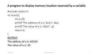 A program to display memory location reserved by a variable
#include <stdio.h>
int main(){
int a=20;
printf("The address of a is: %un", &a);
printf("The value of a is: %dn", a);
return 0;
}
OUTPUT:
The address of a is: 65524
The value of a is: 20
3/23/2016 Ashim Lamichhane 7
 