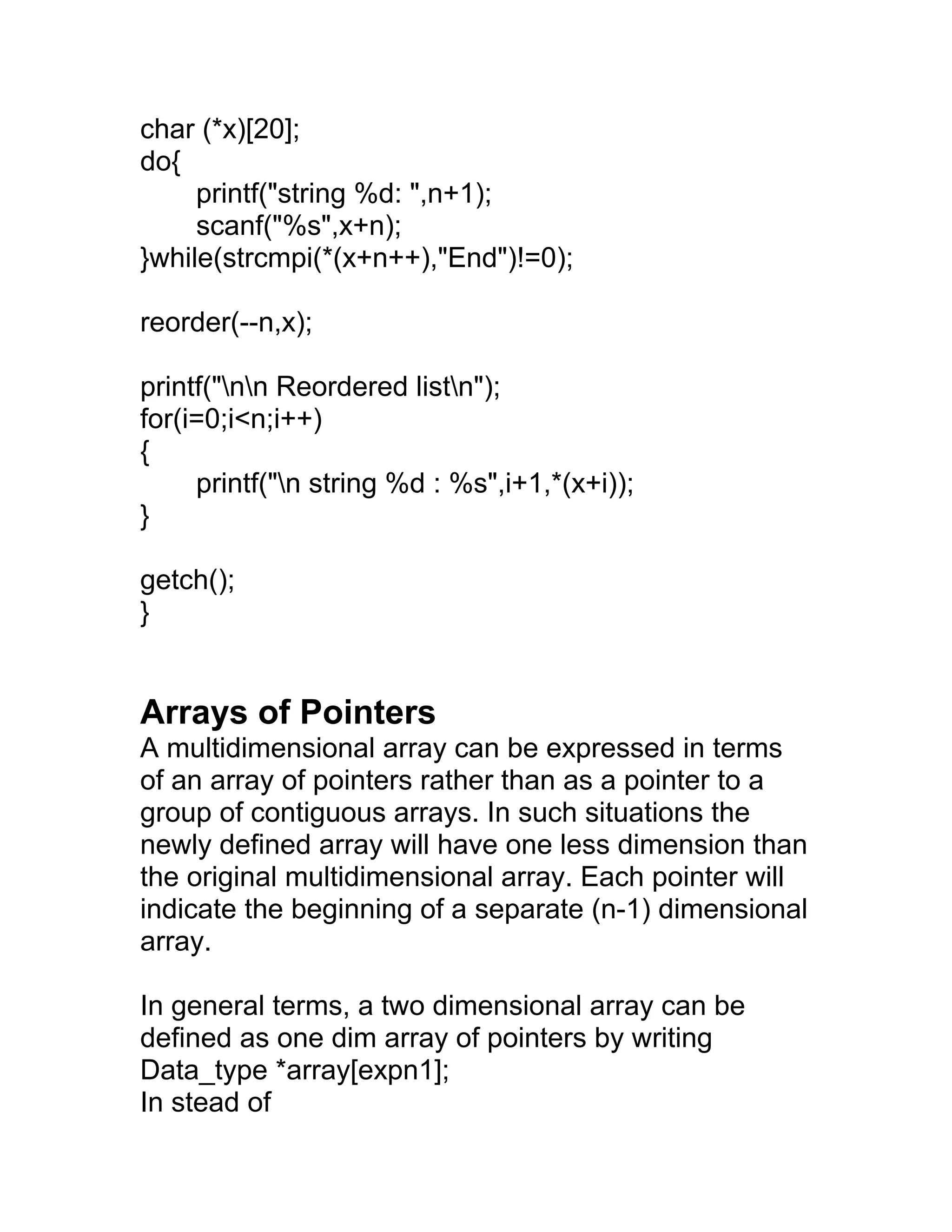 char (*x)[20];
do{
printf("string %d: ",n+1);
scanf("%s",x+n);
}while(strcmpi(*(x+n++),"End")!=0);
reorder(--n,x);
printf("nn Reordered listn");
for(i=0;i<n;i++)
{
printf("n string %d : %s",i+1,*(x+i));
}
getch();
}
Arrays of Pointers
A multidimensional array can be expressed in terms
of an array of pointers rather than as a pointer to a
group of contiguous arrays. In such situations the
newly defined array will have one less dimension than
the original multidimensional array. Each pointer will
indicate the beginning of a separate (n-1) dimensional
array.
In general terms, a two dimensional array can be
defined as one dim array of pointers by writing
Data_type *array[expn1];
In stead of
 
