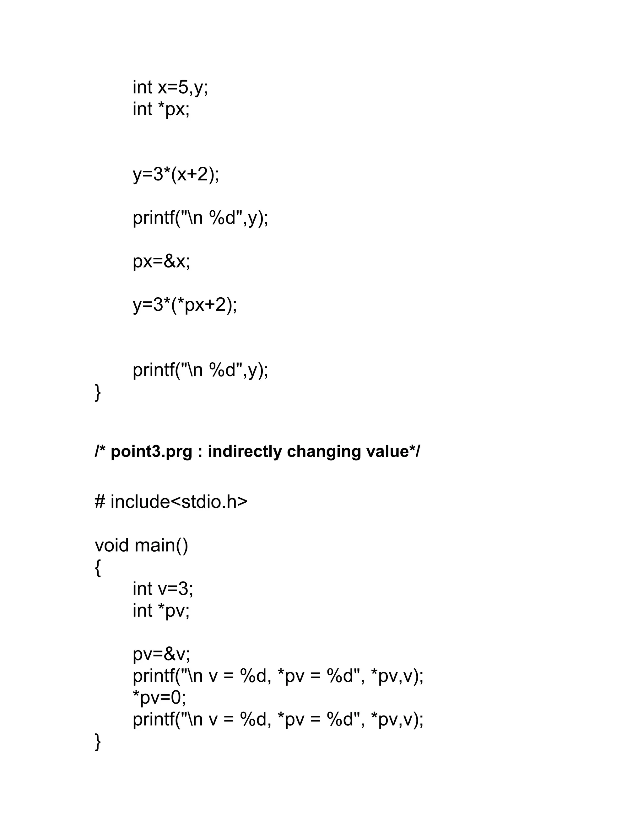 int x=5,y;
int *px;
y=3*(x+2);
printf("n %d",y);
px=&x;
y=3*(*px+2);
printf("n %d",y);
}
/* point3.prg : indirectly changing value*/
# include<stdio.h>
void main()
{
int v=3;
int *pv;
pv=&v;
printf("n v = %d, *pv = %d", *pv,v);
*pv=0;
printf("n v = %d, *pv = %d", *pv,v);
}
 