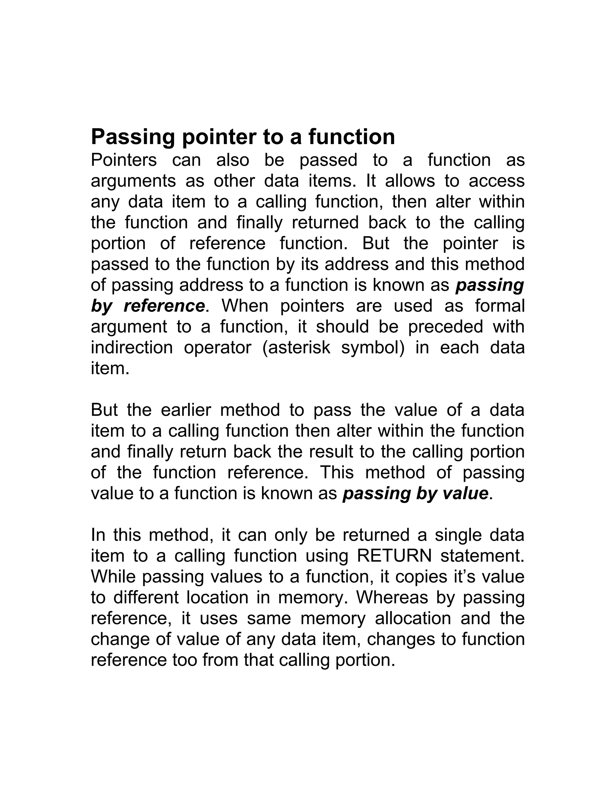 Passing pointer to a function
Pointers can also be passed to a function as
arguments as other data items. It allows to access
any data item to a calling function, then alter within
the function and finally returned back to the calling
portion of reference function. But the pointer is
passed to the function by its address and this method
of passing address to a function is known as passing
by reference. When pointers are used as formal
argument to a function, it should be preceded with
indirection operator (asterisk symbol) in each data
item.
But the earlier method to pass the value of a data
item to a calling function then alter within the function
and finally return back the result to the calling portion
of the function reference. This method of passing
value to a function is known as passing by value.
In this method, it can only be returned a single data
item to a calling function using RETURN statement.
While passing values to a function, it copies it’s value
to different location in memory. Whereas by passing
reference, it uses same memory allocation and the
change of value of any data item, changes to function
reference too from that calling portion.
 