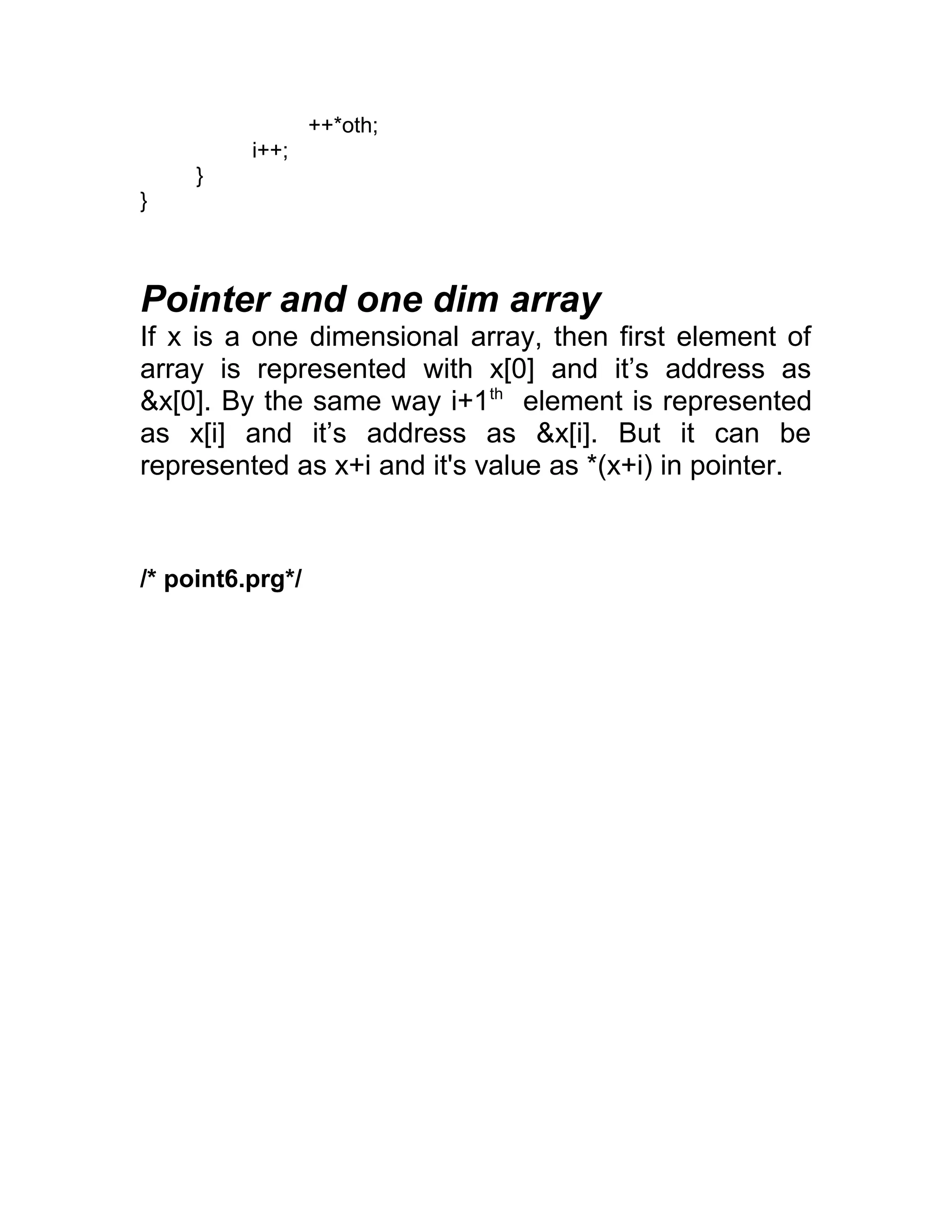 ++*oth;
i++;
}
}
Pointer and one dim array
If x is a one dimensional array, then first element of
array is represented with x[0] and it’s address as
&x[0]. By the same way i+1th
element is represented
as x[i] and it’s address as &x[i]. But it can be
represented as x+i and it's value as *(x+i) in pointer.
/* point6.prg*/
 