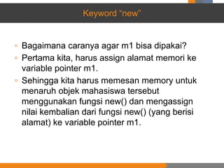Keyword “new”
▫ Bagaimana caranya agar m1 bisa dipakai?
▫ Pertama kita, harus assign alamat memori ke
variable pointer m1.
▫ Sehingga kita harus memesan memory untuk
menaruh objek mahasiswa tersebut
menggunakan fungsi new() dan mengassign
nilai kembalian dari fungsi new() (yang berisi
alamat) ke variable pointer m1.
 