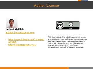 Author, License
Herbert Abdillah
abdillah.herbert@gmail.com
▫ https://www.linkedin.com/in/herbert
abdillah
▫ http://herbertabdillah.my.id/
This license lets others distribute, remix, tweak,
and build upon your work, even commercially, as
long as they credit you for the original creation.
This is the most accommodating of licenses
offered. Recommended for maximum
dissemination and use of licensed materials.
 