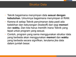 Struktur Data
▫ Teknik bagaimana menyimpan data sesuai dengan
kebutuhan. Umumnya bagaimana menyimpan di RAM.
▫ Karena di setiap Teknik penyimanan data pasti ada
kelebihan dan kekurangan (tradeoff) dari segi memori
dan waktu. Dan kita harus memilih mana Teknik yang
tepat untuk program yang sesuai.
▫ Contoh, program yang sama menggunakan struktur data
yang berbeda akan menggunakan memori dan waktu
yang berbeda secara signifikan, terutama jika data
dalam jumlah besar.
 