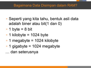 Bagaimana Data Disimpan dalam RAM?
▫ Seperti yang kita tahu, bentuk asli data
adalah biner atau bit(1 dan 0)
▫ 1 byte = 8 bit
▫ 1 kilobyte = 1024 byte
▫ 1 megabyte = 1024 kilobyte
▫ 1 gigabyte = 1024 megabyte
… dan seterusnya
 