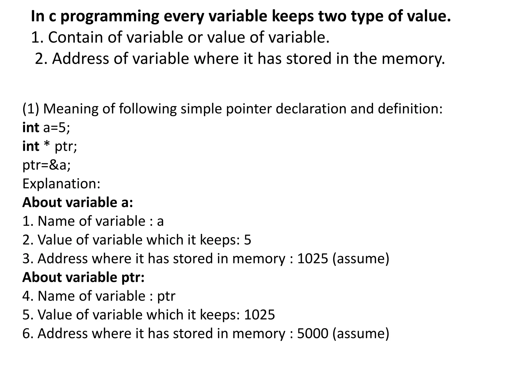 In c programming every variable keeps two type of value.
1. Contain of variable or value of variable.
2. Address of variable where it has stored in the memory.
(1) Meaning of following simple pointer declaration and definition:
int a=5;
int * ptr;
ptr=&a;
Explanation:
About variable a:
1. Name of variable : a
2. Value of variable which it keeps: 5
3. Address where it has stored in memory : 1025 (assume)
About variable ptr:
4. Name of variable : ptr
5. Value of variable which it keeps: 1025
6. Address where it has stored in memory : 5000 (assume)
 