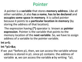 Pointer
A pointer is a variable that stores memory address. Like all
other variables ,it also has a name, has to be declared and
occupies some space in memory. It is called pointer
because it points to a particular location in memory (by
storing the address of that location).
The expression having (*) operator is known as pointer
expression. Pointer is the variable that points to the
memory location of the next variable. So, we have to assign
address of a variable to the pointer variable.
Int a=5;
Int *p1=&a;
If we put *before p1, then, we can access the variable whose
address is stored in p1. since p1 contains the address of
variable a, we can access the variable a by writing *p1.
 