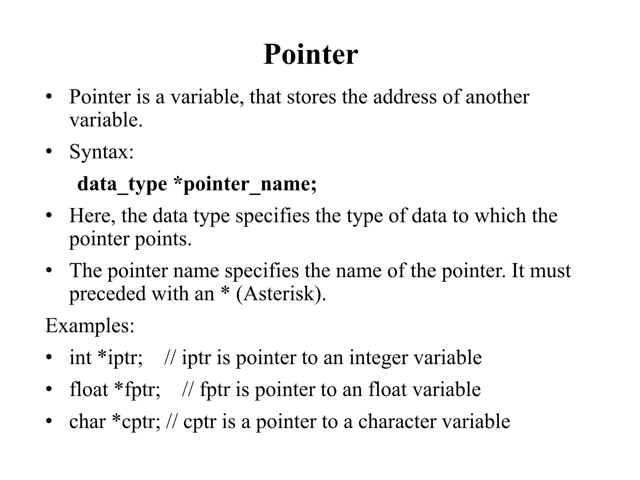 Pointer
• Pointer is a variable, that stores the address of another
variable.
• Syntax:
data_type *pointer_name;
• Here, the data type specifies the type of data to which the
pointer points.
• The pointer name specifies the name of the pointer. It must
preceded with an * (Asterisk).
Examples:
• int *iptr; // iptr is pointer to an integer variable
• float *fptr; // fptr is pointer to an float variable
• char *cptr; // cptr is a pointer to a character variable
 