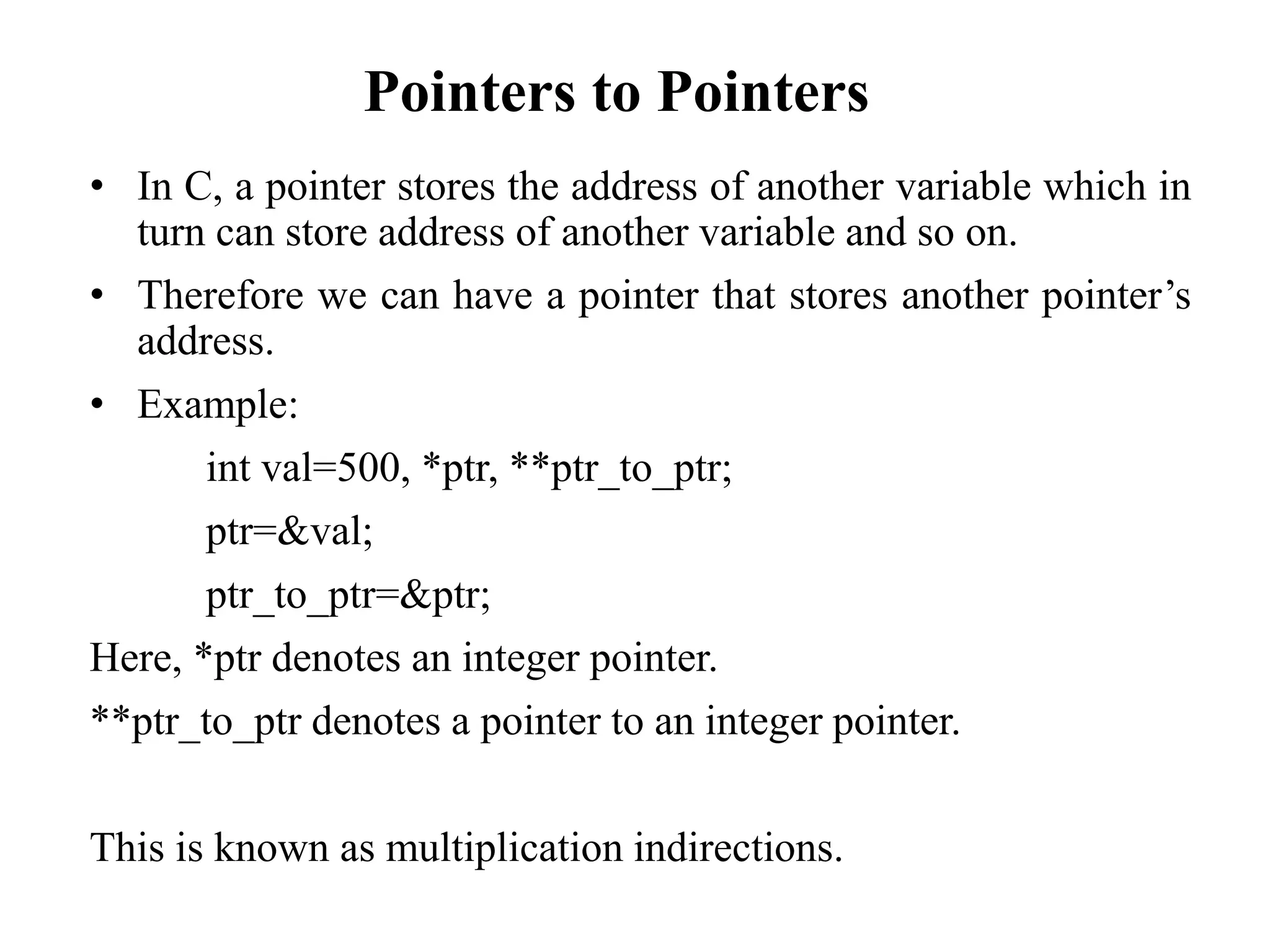 Pointers to Pointers
• In C, a pointer stores the address of another variable which in
turn can store address of another variable and so on.
• Therefore we can have a pointer that stores another pointer’s
address.
• Example:
int val=500, *ptr, **ptr_to_ptr;
ptr=&val;
ptr_to_ptr=&ptr;
Here, *ptr denotes an integer pointer.
**ptr_to_ptr denotes a pointer to an integer pointer.
This is known as multiplication indirections.
 