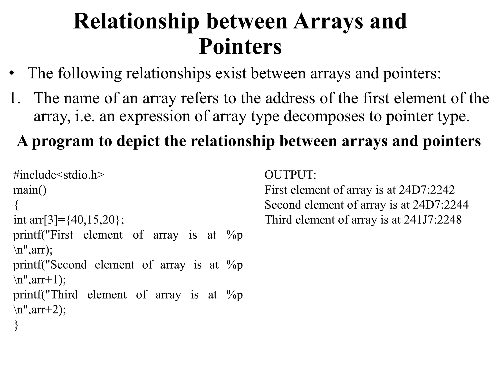 Relationship between Arrays and
Pointers
• The following relationships exist between arrays and pointers:
1. The name of an array refers to the address of the first element of the
array, i.e. an expression of array type decomposes to pointer type.
A program to depict the relationship between arrays and pointers
#include<stdio.h>
main()
{
int arr[3]={40,15,20};
printf("First element of array is at %p
n",arr);
printf("Second element of array is at %p
n",arr+1);
printf("Third element of array is at %p
n",arr+2);
}
OUTPUT:
First element of array is at 24D7;2242
Second element of array is at 24D7:2244
Third element of array is at 241J7:2248
 