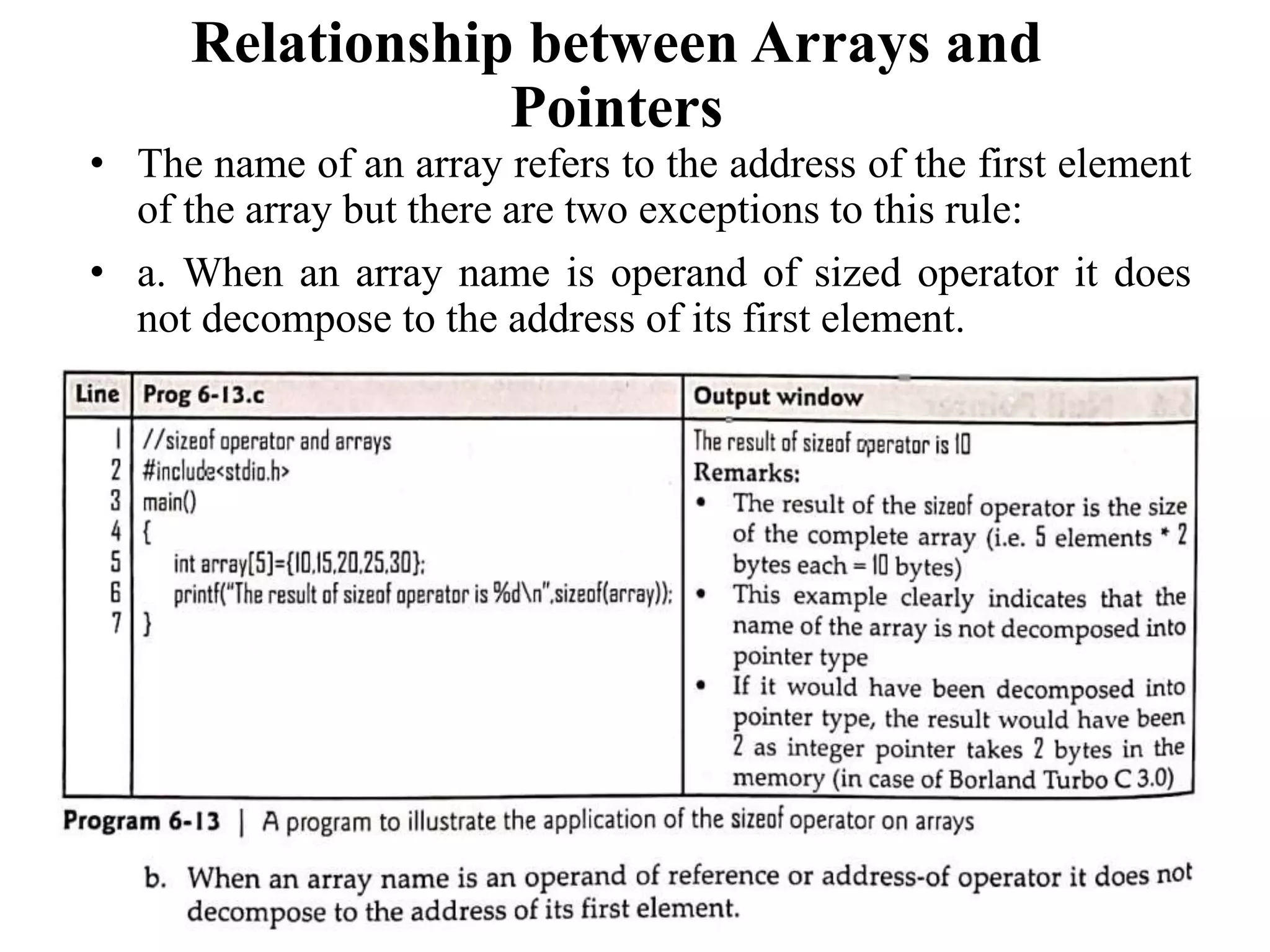 Relationship between Arrays and
Pointers
• The name of an array refers to the address of the first element
of the array but there are two exceptions to this rule:
• a. When an array name is operand of sized operator it does
not decompose to the address of its first element.
 