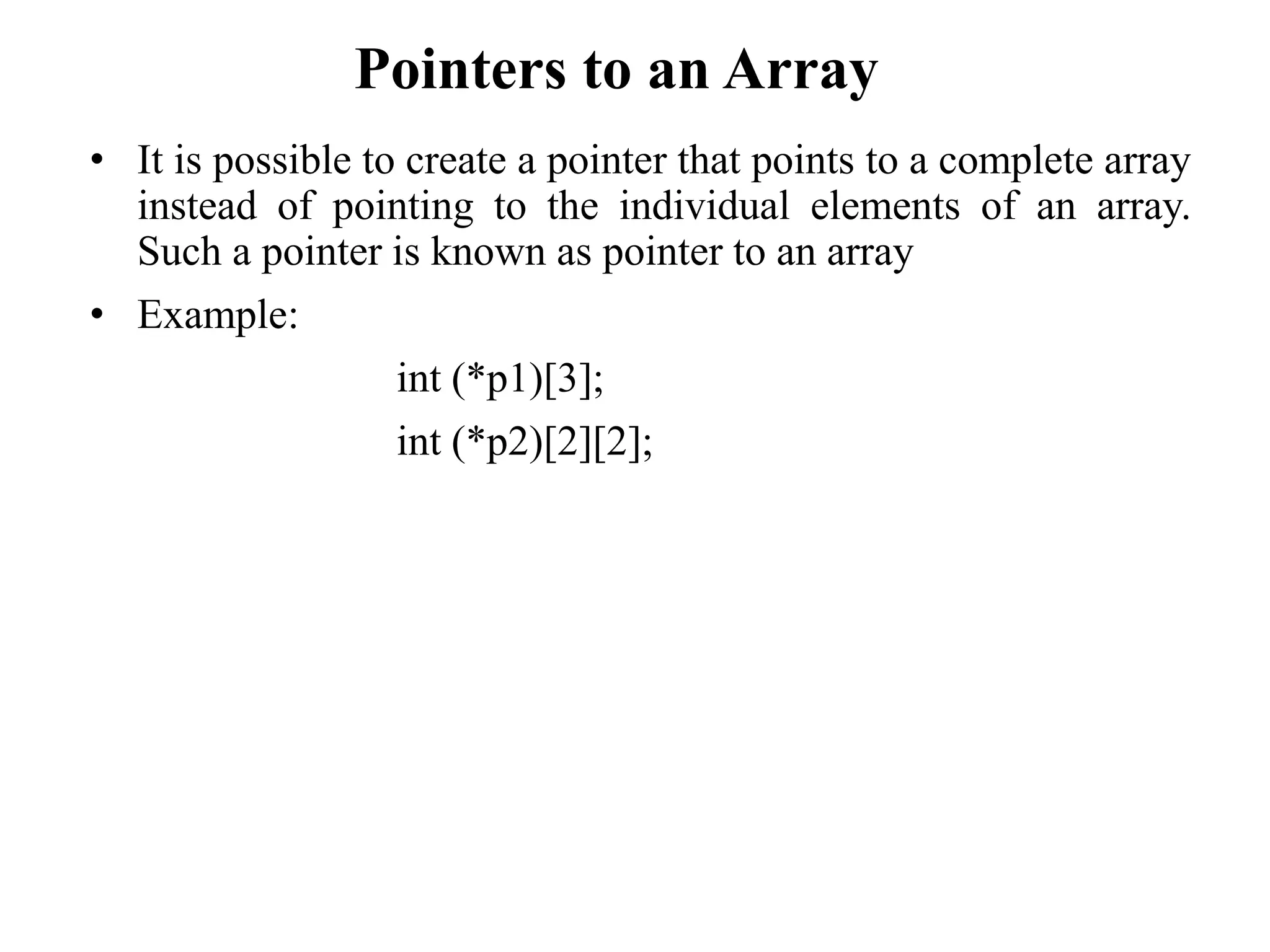 Pointers to an Array
• It is possible to create a pointer that points to a complete array
instead of pointing to the individual elements of an array.
Such a pointer is known as pointer to an array
• Example:
int (*p1)[3];
int (*p2)[2][2];
 