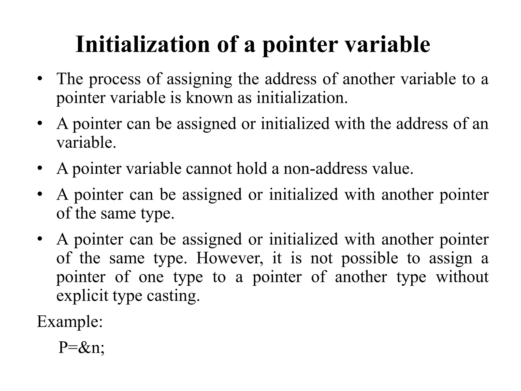 Initialization of a pointer variable
• The process of assigning the address of another variable to a
pointer variable is known as initialization.
• A pointer can be assigned or initialized with the address of an
variable.
• A pointer variable cannot hold a non-address value.
• A pointer can be assigned or initialized with another pointer
of the same type.
• A pointer can be assigned or initialized with another pointer
of the same type. However, it is not possible to assign a
pointer of one type to a pointer of another type without
explicit type casting.
Example:
P=&n;
 