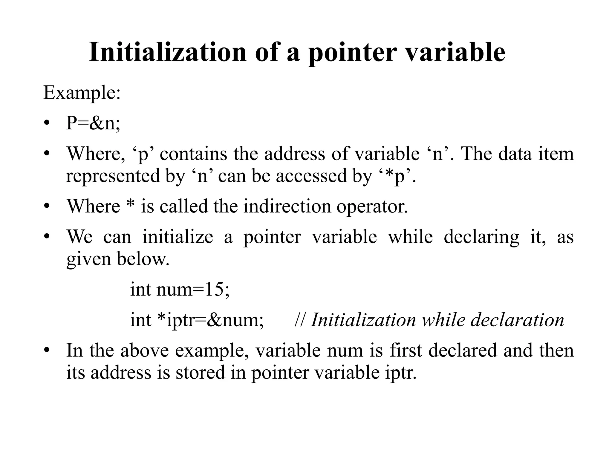 Initialization of a pointer variable
Example:
• P=&n;
• Where, ‘p’ contains the address of variable ‘n’. The data item
represented by ‘n’ can be accessed by ‘*p’.
• Where * is called the indirection operator.
• We can initialize a pointer variable while declaring it, as
given below.
int num=15;
int *iptr=&num; // Initialization while declaration
• In the above example, variable num is first declared and then
its address is stored in pointer variable iptr.
 