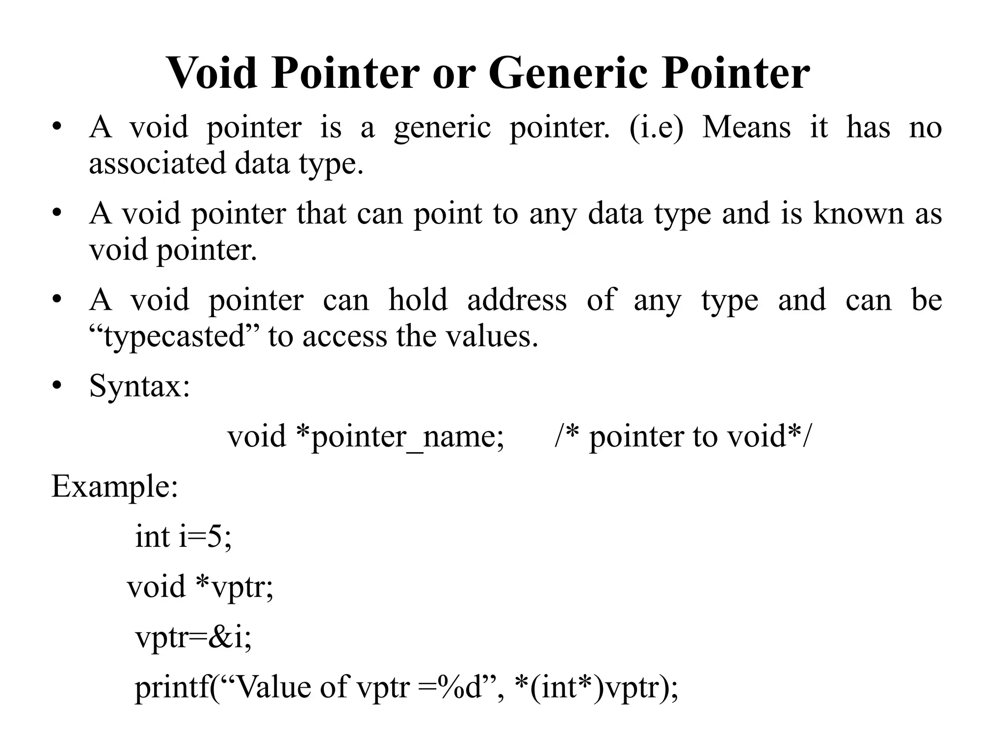 Void Pointer or Generic Pointer
• A void pointer is a generic pointer. (i.e) Means it has no
associated data type.
• A void pointer that can point to any data type and is known as
void pointer.
• A void pointer can hold address of any type and can be
“typecasted” to access the values.
• Syntax:
void *pointer_name; /* pointer to void*/
Example:
int i=5;
void *vptr;
vptr=&i;
printf(“Value of vptr =%d”, *(int*)vptr);
 