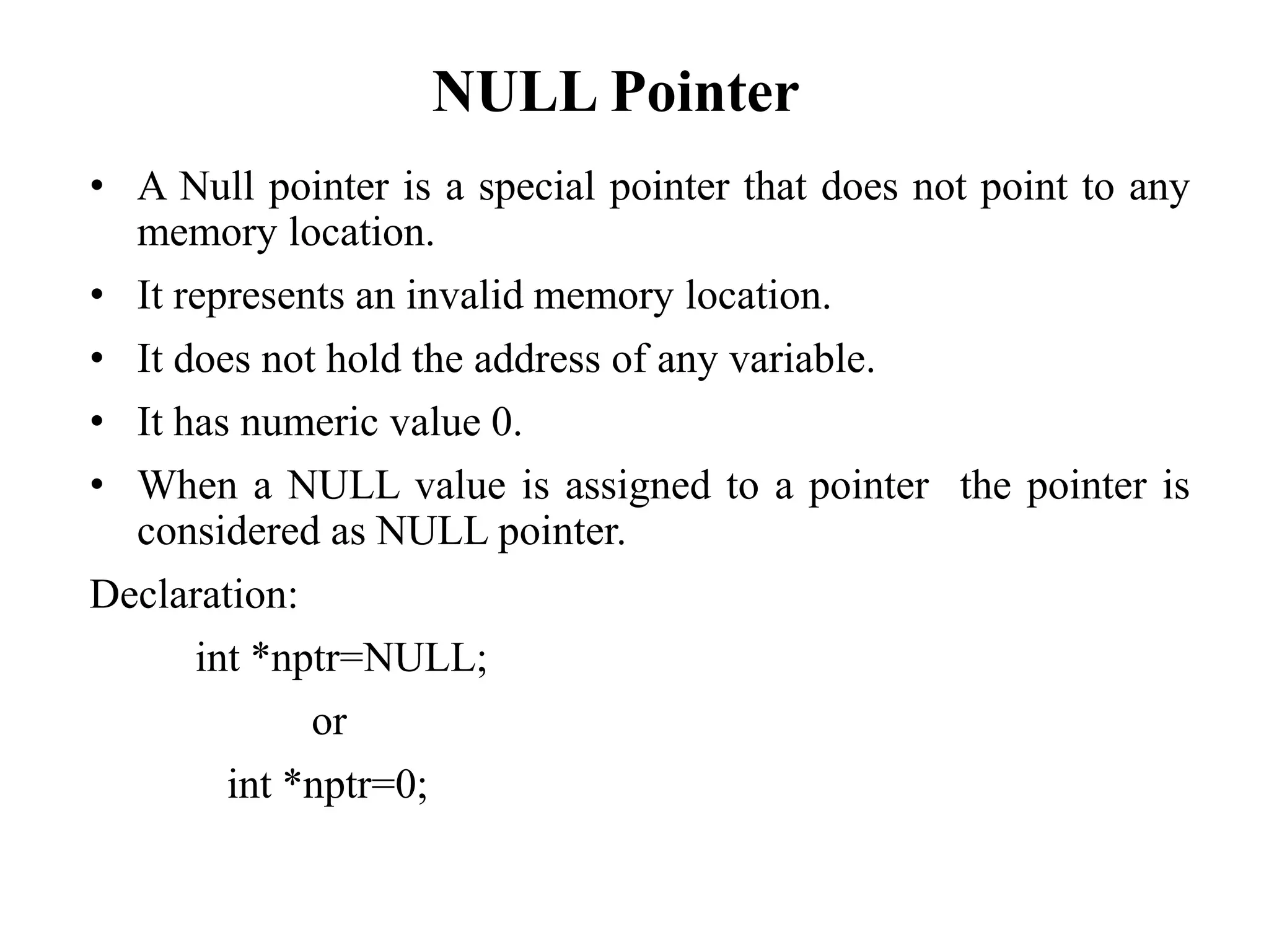 NULL Pointer
• A Null pointer is a special pointer that does not point to any
memory location.
• It represents an invalid memory location.
• It does not hold the address of any variable.
• It has numeric value 0.
• When a NULL value is assigned to a pointer the pointer is
considered as NULL pointer.
Declaration:
int *nptr=NULL;
or
int *nptr=0;
 