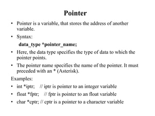 Pointer
• Pointer is a variable, that stores the address of another
variable.
• Syntax:
data_type *pointer_name;
• Here, the data type specifies the type of data to which the
pointer points.
• The pointer name specifies the name of the pointer. It must
preceded with an * (Asterisk).
Examples:
• int *iptr; // iptr is pointer to an integer variable
• float *fptr; // fptr is pointer to an float variable
• char *cptr; // cptr is a pointer to a character variable
 