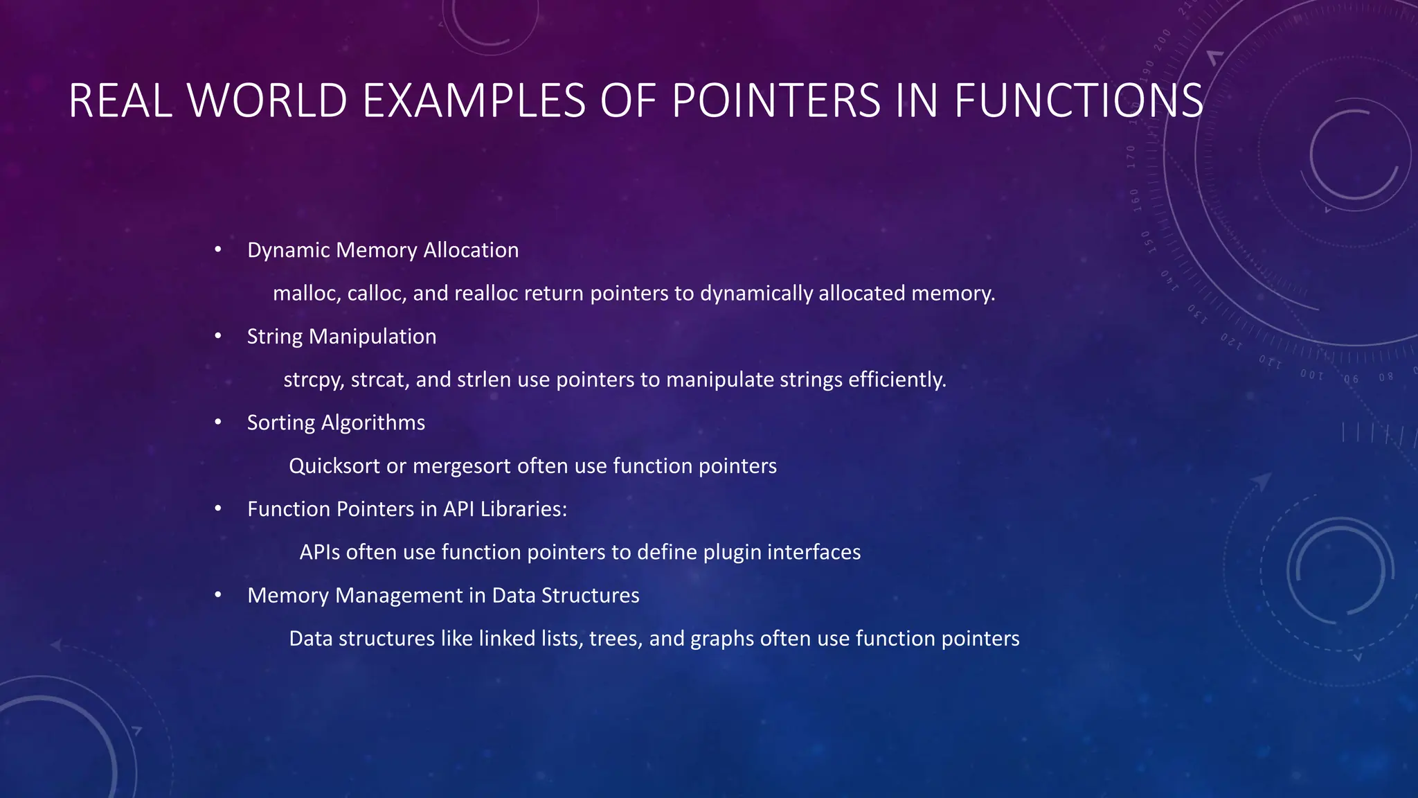 REAL WORLD EXAMPLES OF POINTERS IN FUNCTIONS
• Dynamic Memory Allocation
malloc, calloc, and realloc return pointers to dynamically allocated memory.
• String Manipulation
strcpy, strcat, and strlen use pointers to manipulate strings efficiently.
• Sorting Algorithms
Quicksort or mergesort often use function pointers
• Function Pointers in API Libraries:
APIs often use function pointers to define plugin interfaces
• Memory Management in Data Structures
Data structures like linked lists, trees, and graphs often use function pointers
 