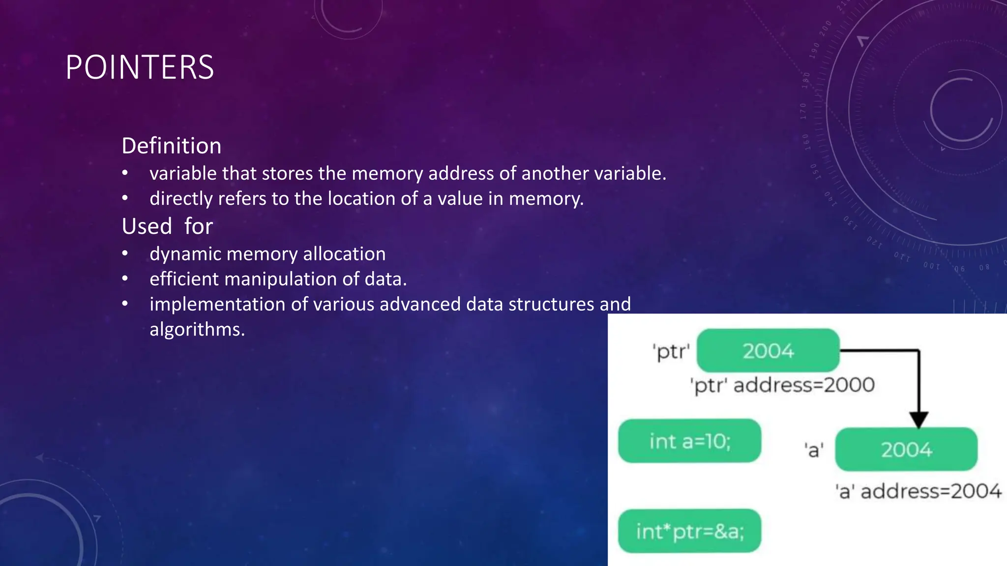 POINTERS
Definition
• variable that stores the memory address of another variable.
• directly refers to the location of a value in memory.
Used for
• dynamic memory allocation
• efficient manipulation of data.
• implementation of various advanced data structures and
algorithms.
 