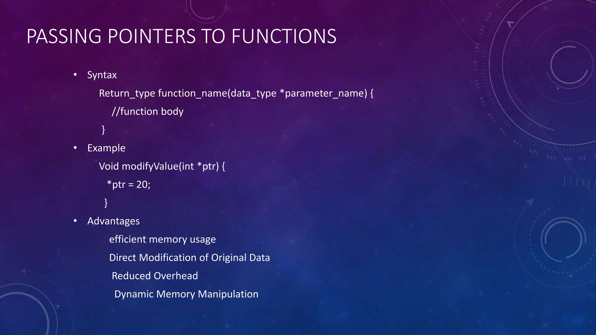 PASSING POINTERS TO FUNCTIONS
• Syntax
Return_type function_name(data_type *parameter_name) {
//function body
}
• Example
Void modifyValue(int *ptr) {
*ptr = 20;
}
• Advantages
efficient memory usage
Direct Modification of Original Data
Reduced Overhead
Dynamic Memory Manipulation
 