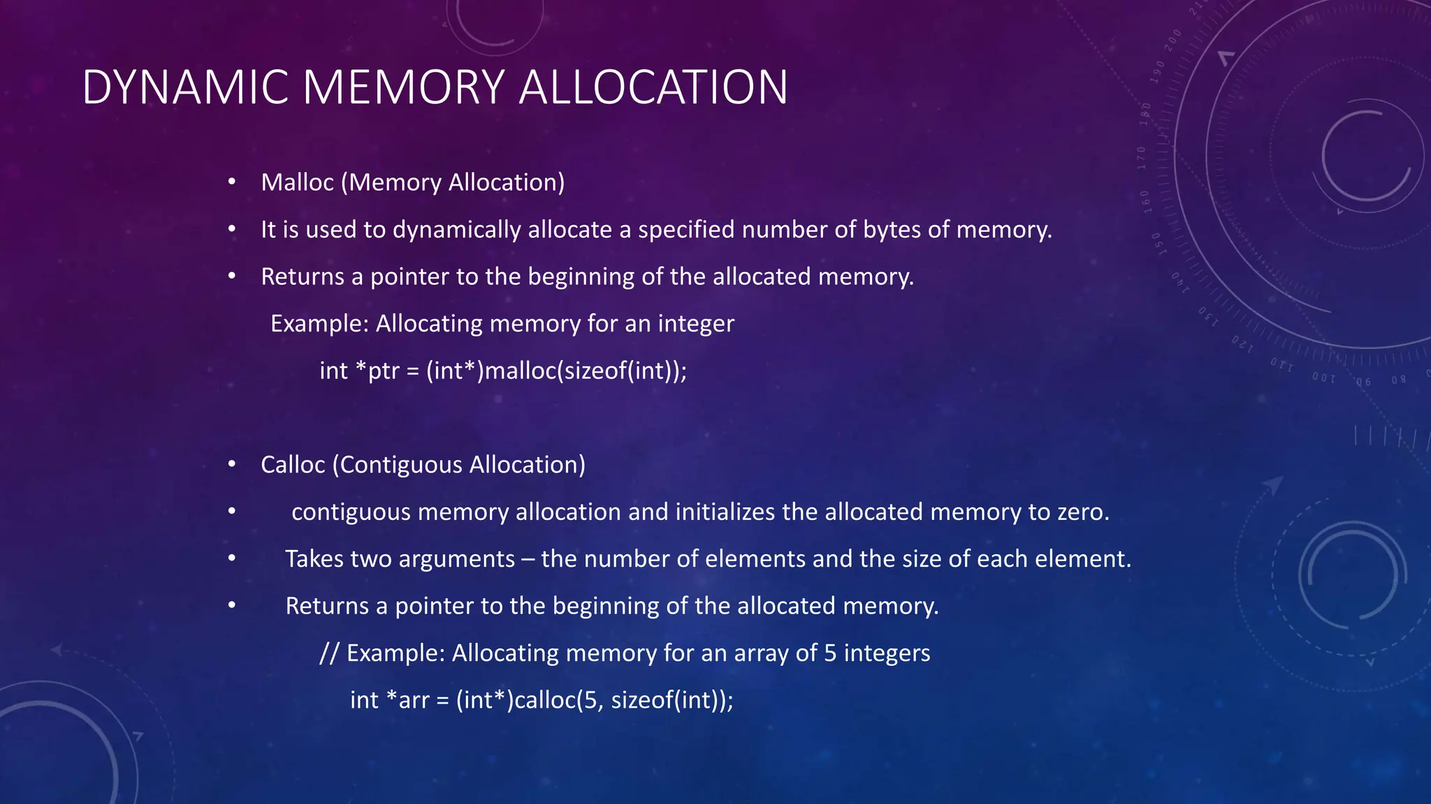 DYNAMIC MEMORY ALLOCATION
• Malloc (Memory Allocation)
• It is used to dynamically allocate a specified number of bytes of memory.
• Returns a pointer to the beginning of the allocated memory.
Example: Allocating memory for an integer
int *ptr = (int*)malloc(sizeof(int));
• Calloc (Contiguous Allocation)
• contiguous memory allocation and initializes the allocated memory to zero.
• Takes two arguments – the number of elements and the size of each element.
• Returns a pointer to the beginning of the allocated memory.
// Example: Allocating memory for an array of 5 integers
int *arr = (int*)calloc(5, sizeof(int));
 