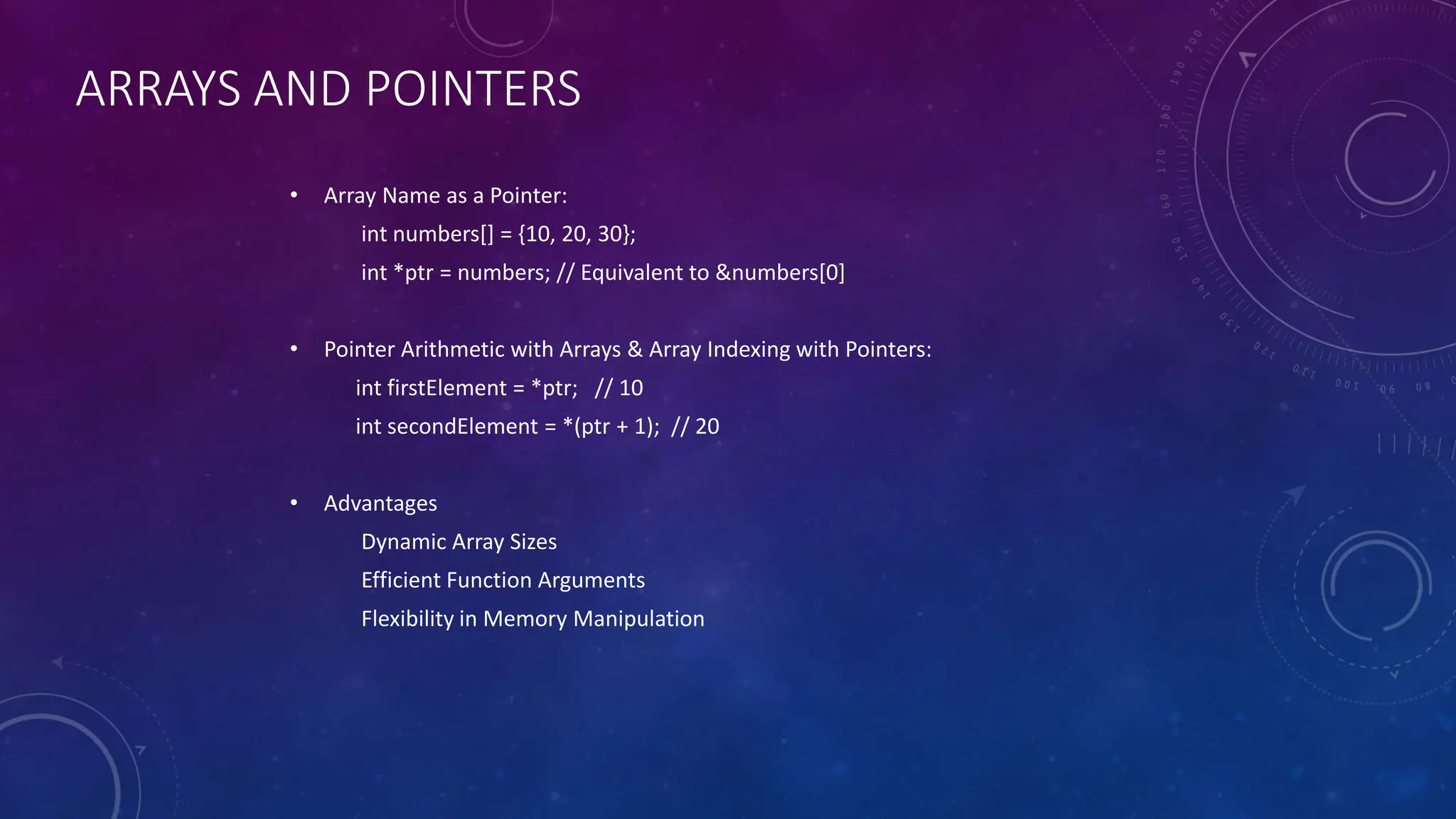 ARRAYS AND POINTERS
• Array Name as a Pointer:
int numbers[] = {10, 20, 30};
int *ptr = numbers; // Equivalent to &numbers[0]
• Pointer Arithmetic with Arrays & Array Indexing with Pointers:
int firstElement = *ptr; // 10
int secondElement = *(ptr + 1); // 20
• Advantages
Dynamic Array Sizes
Efficient Function Arguments
Flexibility in Memory Manipulation
 