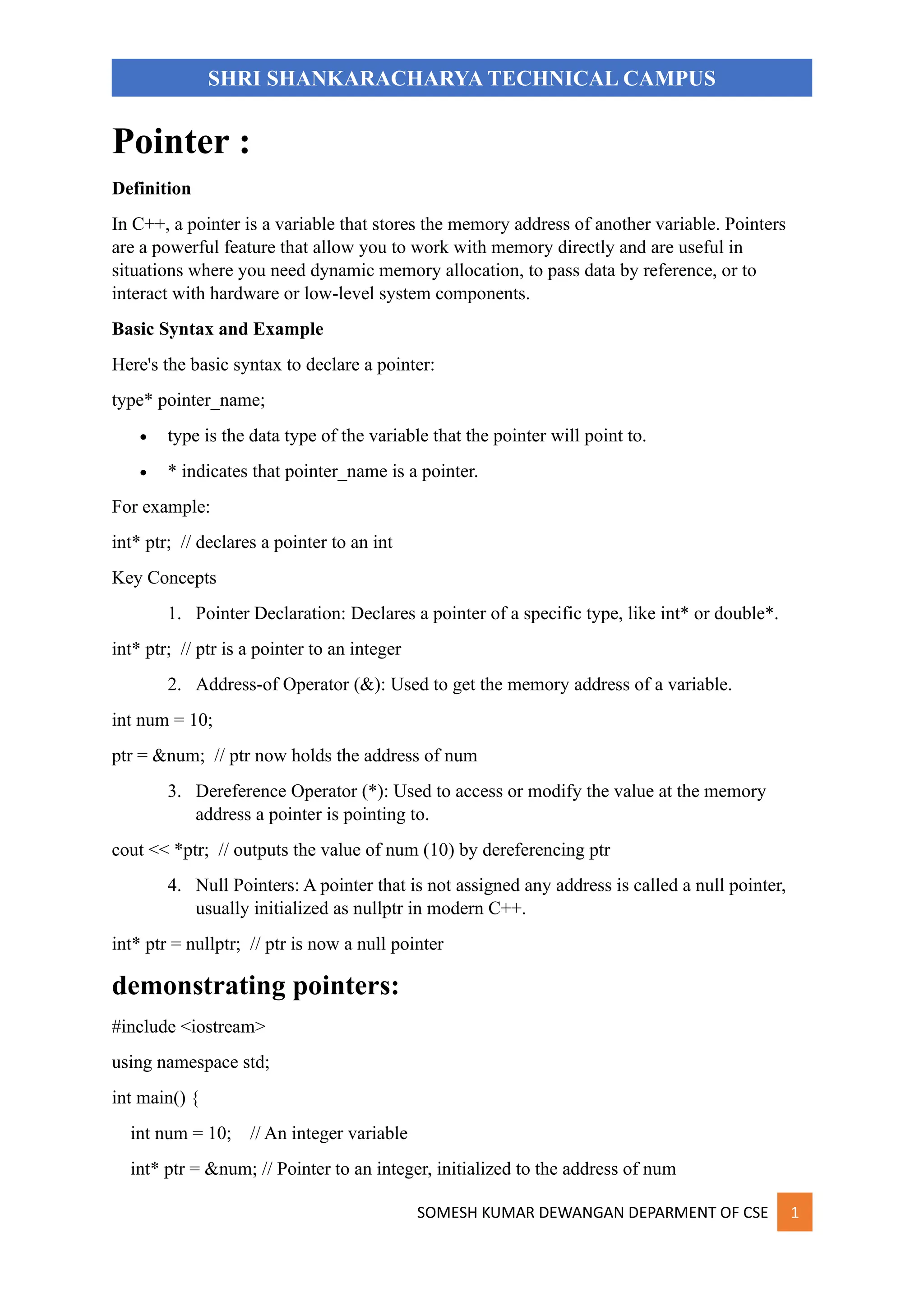 SOMESH KUMAR DEWANGAN DEPARMENT OF CSE 1
SHRI SHANKARACHARYA TECHNICAL CAMPUS
Pointer :
Definition
In C++, a pointer is a variable that stores the memory address of another variable. Pointers
are a powerful feature that allow you to work with memory directly and are useful in
situations where you need dynamic memory allocation, to pass data by reference, or to
interact with hardware or low-level system components.
Basic Syntax and Example
Here's the basic syntax to declare a pointer:
type* pointer_name;
• type is the data type of the variable that the pointer will point to.
• * indicates that pointer_name is a pointer.
For example:
int* ptr; // declares a pointer to an int
Key Concepts
1. Pointer Declaration: Declares a pointer of a specific type, like int* or double*.
int* ptr; // ptr is a pointer to an integer
2. Address-of Operator (&): Used to get the memory address of a variable.
int num = 10;
ptr = &num; // ptr now holds the address of num
3. Dereference Operator (*): Used to access or modify the value at the memory
address a pointer is pointing to.
cout << *ptr; // outputs the value of num (10) by dereferencing ptr
4. Null Pointers: A pointer that is not assigned any address is called a null pointer,
usually initialized as nullptr in modern C++.
int* ptr = nullptr; // ptr is now a null pointer
demonstrating pointers:
#include <iostream>
using namespace std;
int main() {
int num = 10; // An integer variable
int* ptr = &num; // Pointer to an integer, initialized to the address of num
 