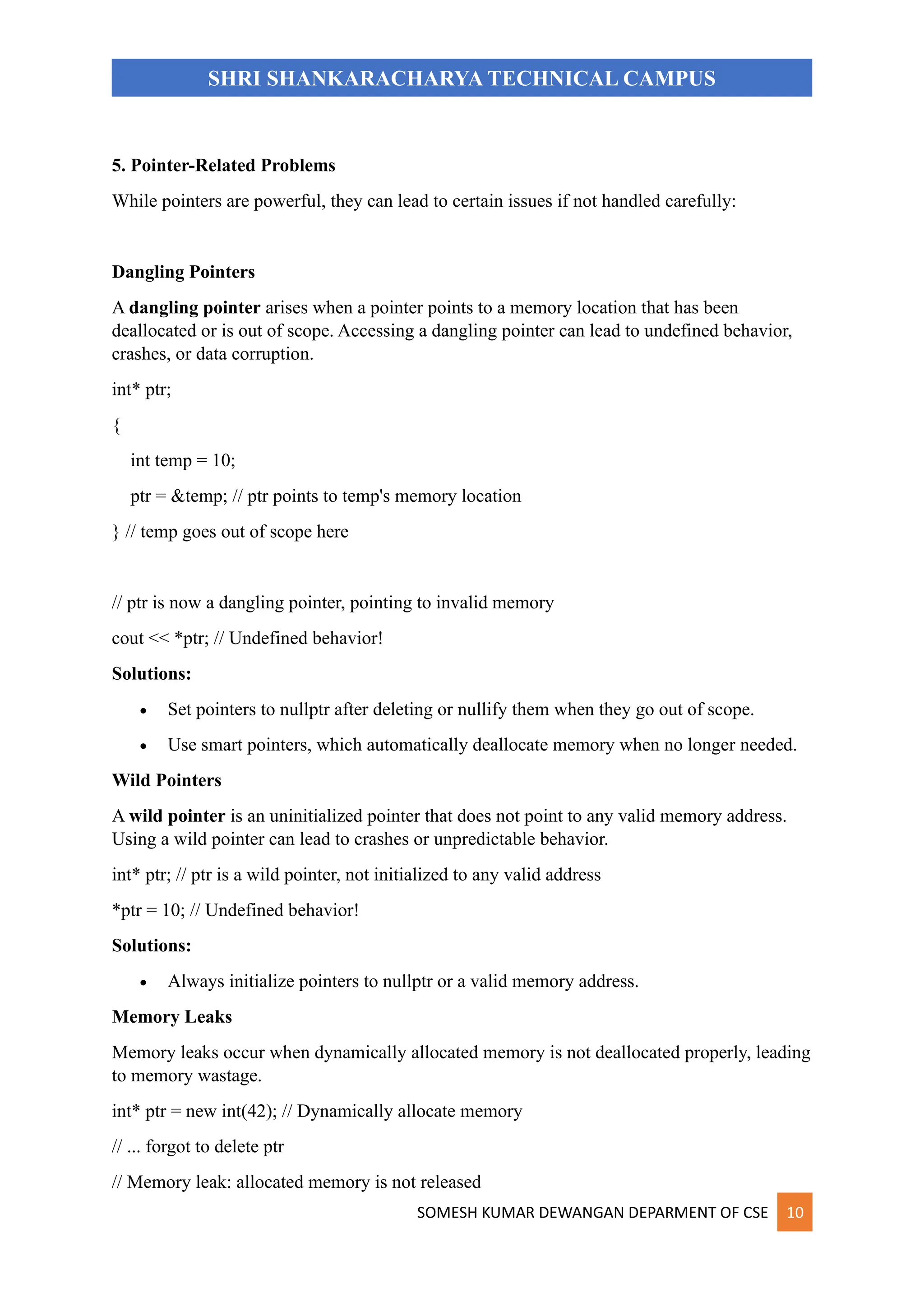 SOMESH KUMAR DEWANGAN DEPARMENT OF CSE 10
SHRI SHANKARACHARYA TECHNICAL CAMPUS
5. Pointer-Related Problems
While pointers are powerful, they can lead to certain issues if not handled carefully:
Dangling Pointers
A dangling pointer arises when a pointer points to a memory location that has been
deallocated or is out of scope. Accessing a dangling pointer can lead to undefined behavior,
crashes, or data corruption.
int* ptr;
{
int temp = 10;
ptr = &temp; // ptr points to temp's memory location
} // temp goes out of scope here
// ptr is now a dangling pointer, pointing to invalid memory
cout << *ptr; // Undefined behavior!
Solutions:
• Set pointers to nullptr after deleting or nullify them when they go out of scope.
• Use smart pointers, which automatically deallocate memory when no longer needed.
Wild Pointers
A wild pointer is an uninitialized pointer that does not point to any valid memory address.
Using a wild pointer can lead to crashes or unpredictable behavior.
int* ptr; // ptr is a wild pointer, not initialized to any valid address
*ptr = 10; // Undefined behavior!
Solutions:
• Always initialize pointers to nullptr or a valid memory address.
Memory Leaks
Memory leaks occur when dynamically allocated memory is not deallocated properly, leading
to memory wastage.
int* ptr = new int(42); // Dynamically allocate memory
// ... forgot to delete ptr
// Memory leak: allocated memory is not released
 