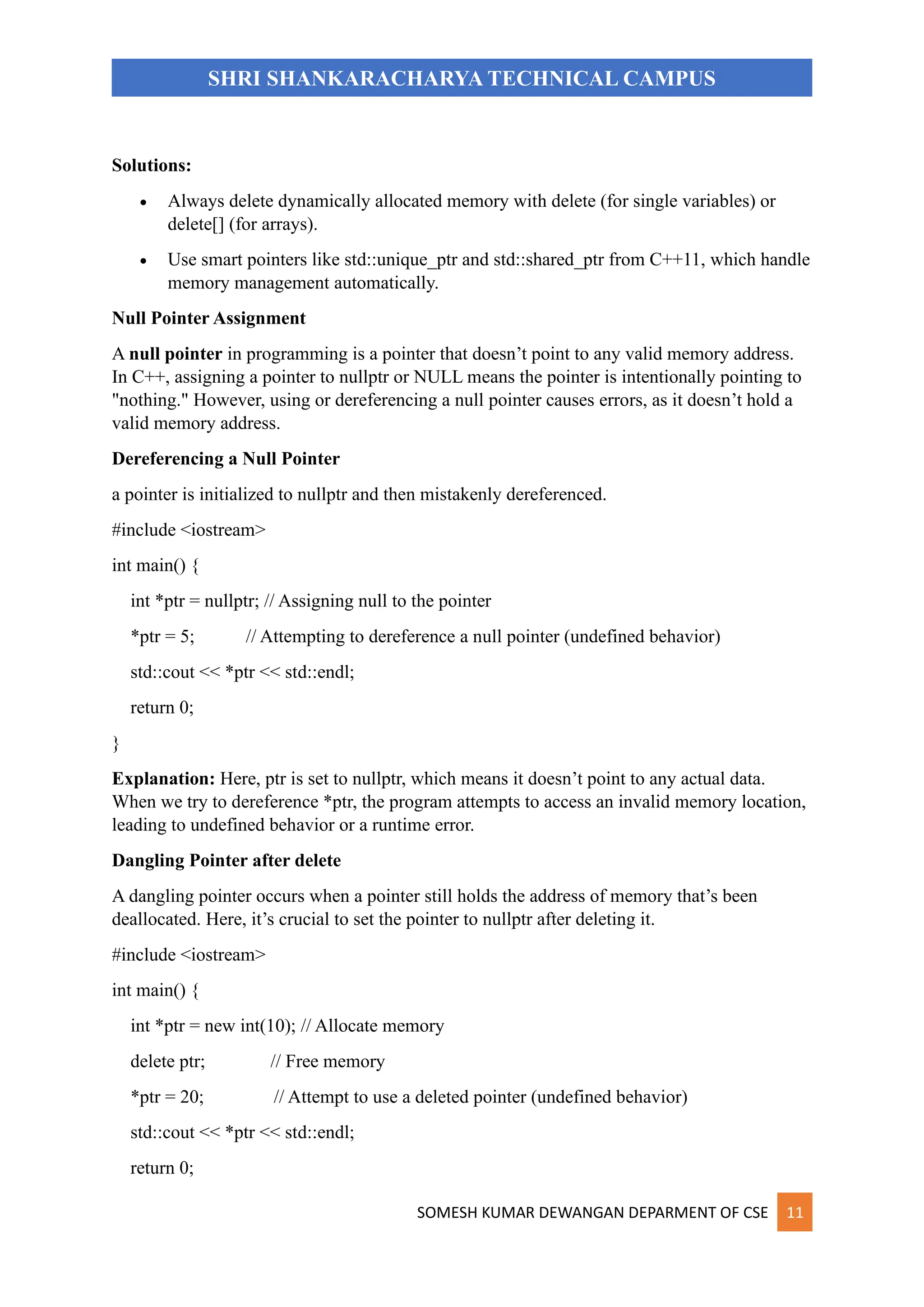 SOMESH KUMAR DEWANGAN DEPARMENT OF CSE 11
SHRI SHANKARACHARYA TECHNICAL CAMPUS
Solutions:
• Always delete dynamically allocated memory with delete (for single variables) or
delete[] (for arrays).
• Use smart pointers like std::unique_ptr and std::shared_ptr from C++11, which handle
memory management automatically.
Null Pointer Assignment
A null pointer in programming is a pointer that doesn’t point to any valid memory address.
In C++, assigning a pointer to nullptr or NULL means the pointer is intentionally pointing to
"nothing." However, using or dereferencing a null pointer causes errors, as it doesn’t hold a
valid memory address.
Dereferencing a Null Pointer
a pointer is initialized to nullptr and then mistakenly dereferenced.
#include <iostream>
int main() {
int *ptr = nullptr; // Assigning null to the pointer
*ptr = 5; // Attempting to dereference a null pointer (undefined behavior)
std::cout << *ptr << std::endl;
return 0;
}
Explanation: Here, ptr is set to nullptr, which means it doesn’t point to any actual data.
When we try to dereference *ptr, the program attempts to access an invalid memory location,
leading to undefined behavior or a runtime error.
Dangling Pointer after delete
A dangling pointer occurs when a pointer still holds the address of memory that’s been
deallocated. Here, it’s crucial to set the pointer to nullptr after deleting it.
#include <iostream>
int main() {
int *ptr = new int(10); // Allocate memory
delete ptr; // Free memory
*ptr = 20; // Attempt to use a deleted pointer (undefined behavior)
std::cout << *ptr << std::endl;
return 0;
 