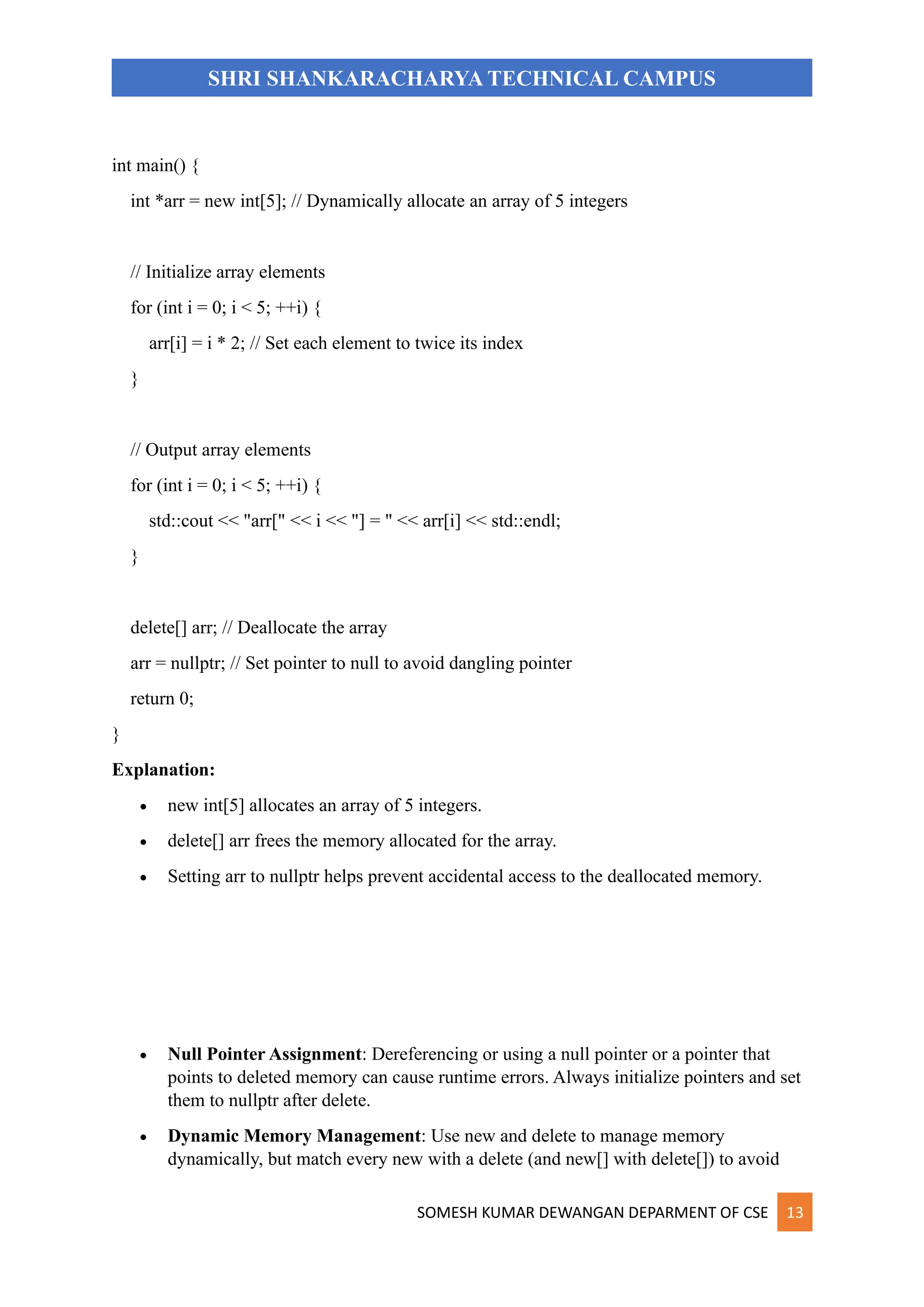 SOMESH KUMAR DEWANGAN DEPARMENT OF CSE 13
SHRI SHANKARACHARYA TECHNICAL CAMPUS
int main() {
int *arr = new int[5]; // Dynamically allocate an array of 5 integers
// Initialize array elements
for (int i = 0; i < 5; ++i) {
arr[i] = i * 2; // Set each element to twice its index
}
// Output array elements
for (int i = 0; i < 5; ++i) {
std::cout << "arr[" << i << "] = " << arr[i] << std::endl;
}
delete[] arr; // Deallocate the array
arr = nullptr; // Set pointer to null to avoid dangling pointer
return 0;
}
Explanation:
• new int[5] allocates an array of 5 integers.
• delete[] arr frees the memory allocated for the array.
• Setting arr to nullptr helps prevent accidental access to the deallocated memory.
• Null Pointer Assignment: Dereferencing or using a null pointer or a pointer that
points to deleted memory can cause runtime errors. Always initialize pointers and set
them to nullptr after delete.
• Dynamic Memory Management: Use new and delete to manage memory
dynamically, but match every new with a delete (and new[] with delete[]) to avoid
 