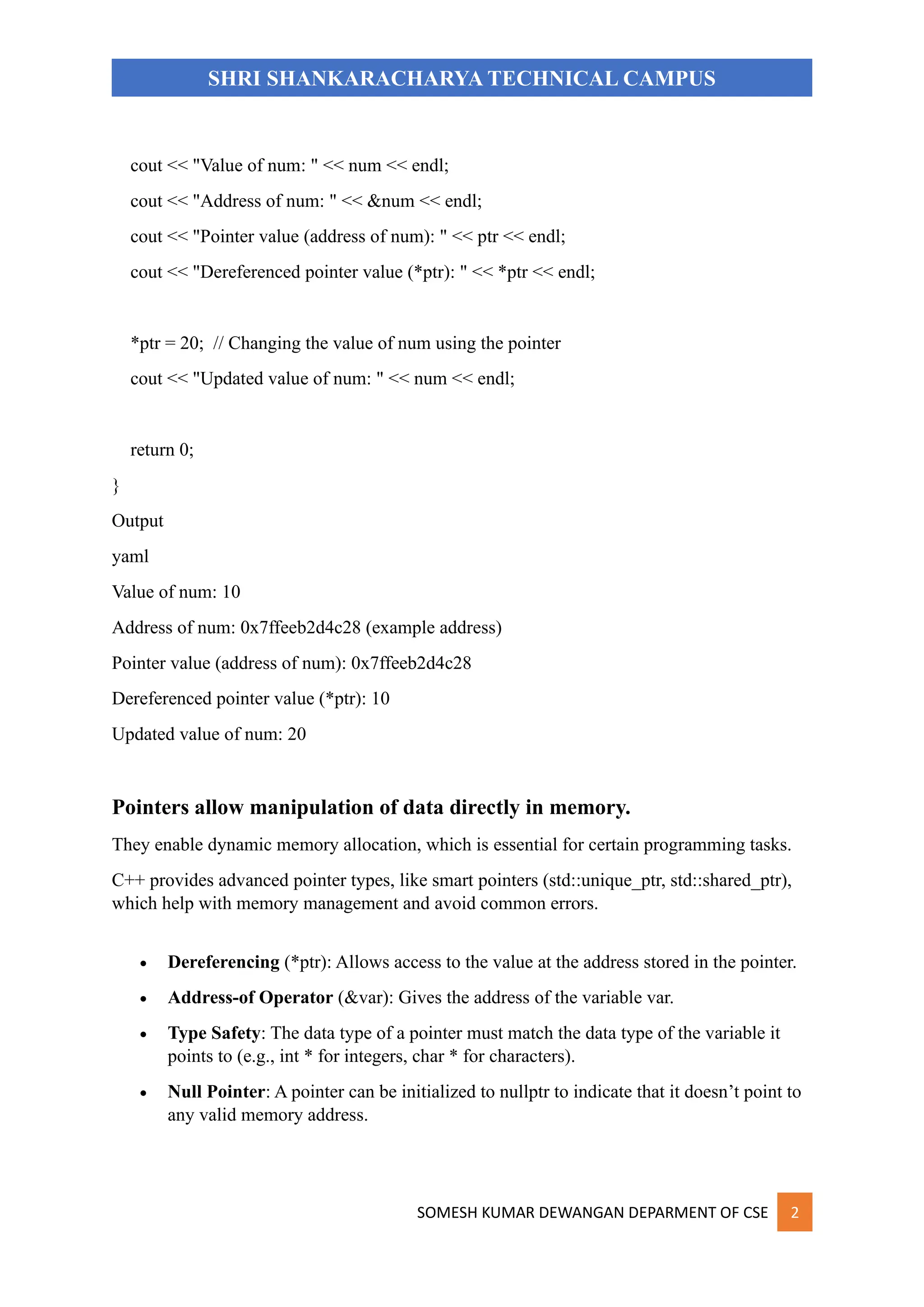 SOMESH KUMAR DEWANGAN DEPARMENT OF CSE 2
SHRI SHANKARACHARYA TECHNICAL CAMPUS
cout << "Value of num: " << num << endl;
cout << "Address of num: " << &num << endl;
cout << "Pointer value (address of num): " << ptr << endl;
cout << "Dereferenced pointer value (*ptr): " << *ptr << endl;
*ptr = 20; // Changing the value of num using the pointer
cout << "Updated value of num: " << num << endl;
return 0;
}
Output
yaml
Value of num: 10
Address of num: 0x7ffeeb2d4c28 (example address)
Pointer value (address of num): 0x7ffeeb2d4c28
Dereferenced pointer value (*ptr): 10
Updated value of num: 20
Pointers allow manipulation of data directly in memory.
They enable dynamic memory allocation, which is essential for certain programming tasks.
C++ provides advanced pointer types, like smart pointers (std::unique_ptr, std::shared_ptr),
which help with memory management and avoid common errors.
• Dereferencing (*ptr): Allows access to the value at the address stored in the pointer.
• Address-of Operator (&var): Gives the address of the variable var.
• Type Safety: The data type of a pointer must match the data type of the variable it
points to (e.g., int * for integers, char * for characters).
• Null Pointer: A pointer can be initialized to nullptr to indicate that it doesn’t point to
any valid memory address.
 