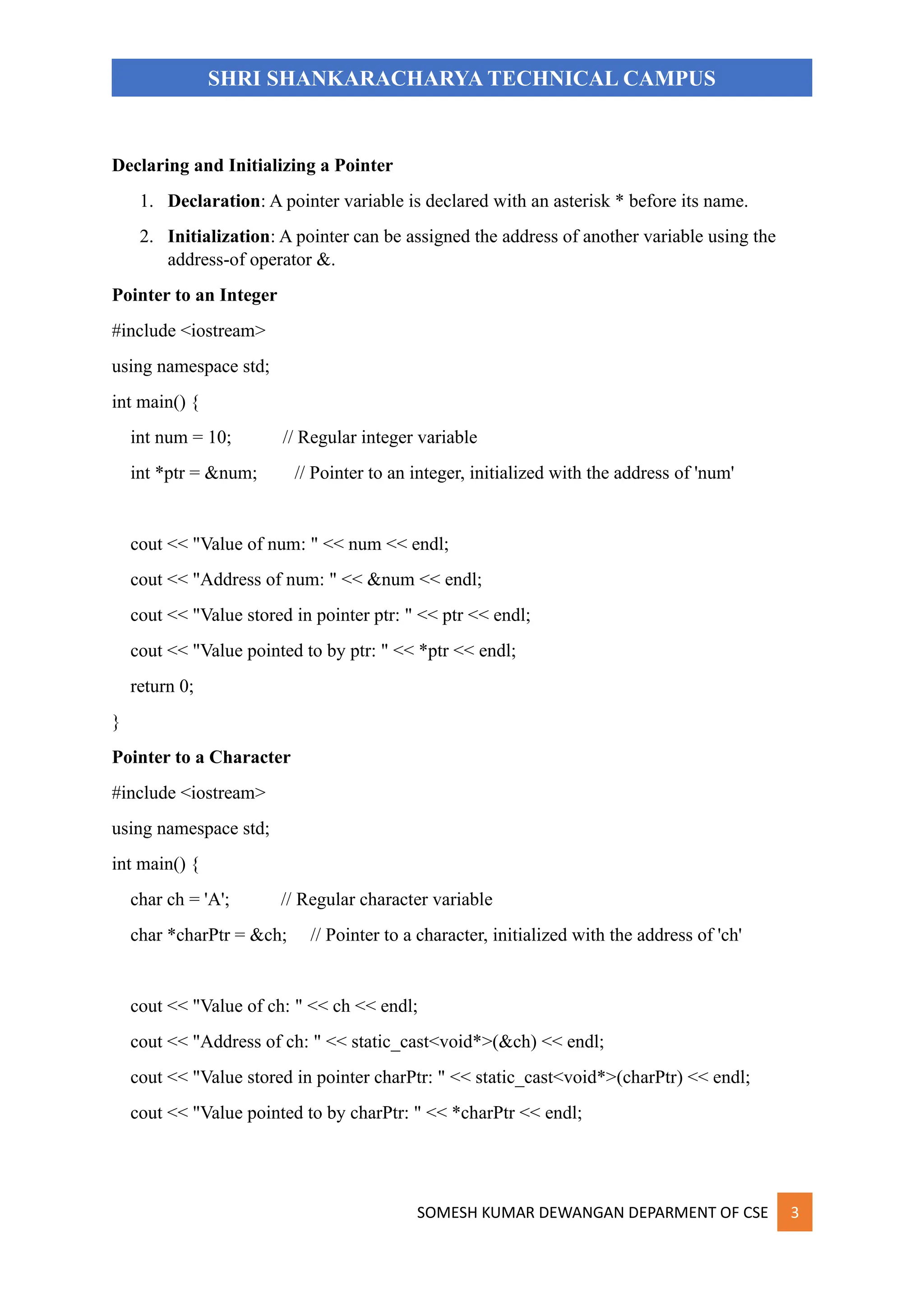 SOMESH KUMAR DEWANGAN DEPARMENT OF CSE 3
SHRI SHANKARACHARYA TECHNICAL CAMPUS
Declaring and Initializing a Pointer
1. Declaration: A pointer variable is declared with an asterisk * before its name.
2. Initialization: A pointer can be assigned the address of another variable using the
address-of operator &.
Pointer to an Integer
#include <iostream>
using namespace std;
int main() {
int num = 10; // Regular integer variable
int *ptr = &num; // Pointer to an integer, initialized with the address of 'num'
cout << "Value of num: " << num << endl;
cout << "Address of num: " << &num << endl;
cout << "Value stored in pointer ptr: " << ptr << endl;
cout << "Value pointed to by ptr: " << *ptr << endl;
return 0;
}
Pointer to a Character
#include <iostream>
using namespace std;
int main() {
char ch = 'A'; // Regular character variable
char *charPtr = &ch; // Pointer to a character, initialized with the address of 'ch'
cout << "Value of ch: " << ch << endl;
cout << "Address of ch: " << static_cast<void*>(&ch) << endl;
cout << "Value stored in pointer charPtr: " << static_cast<void*>(charPtr) << endl;
cout << "Value pointed to by charPtr: " << *charPtr << endl;
 