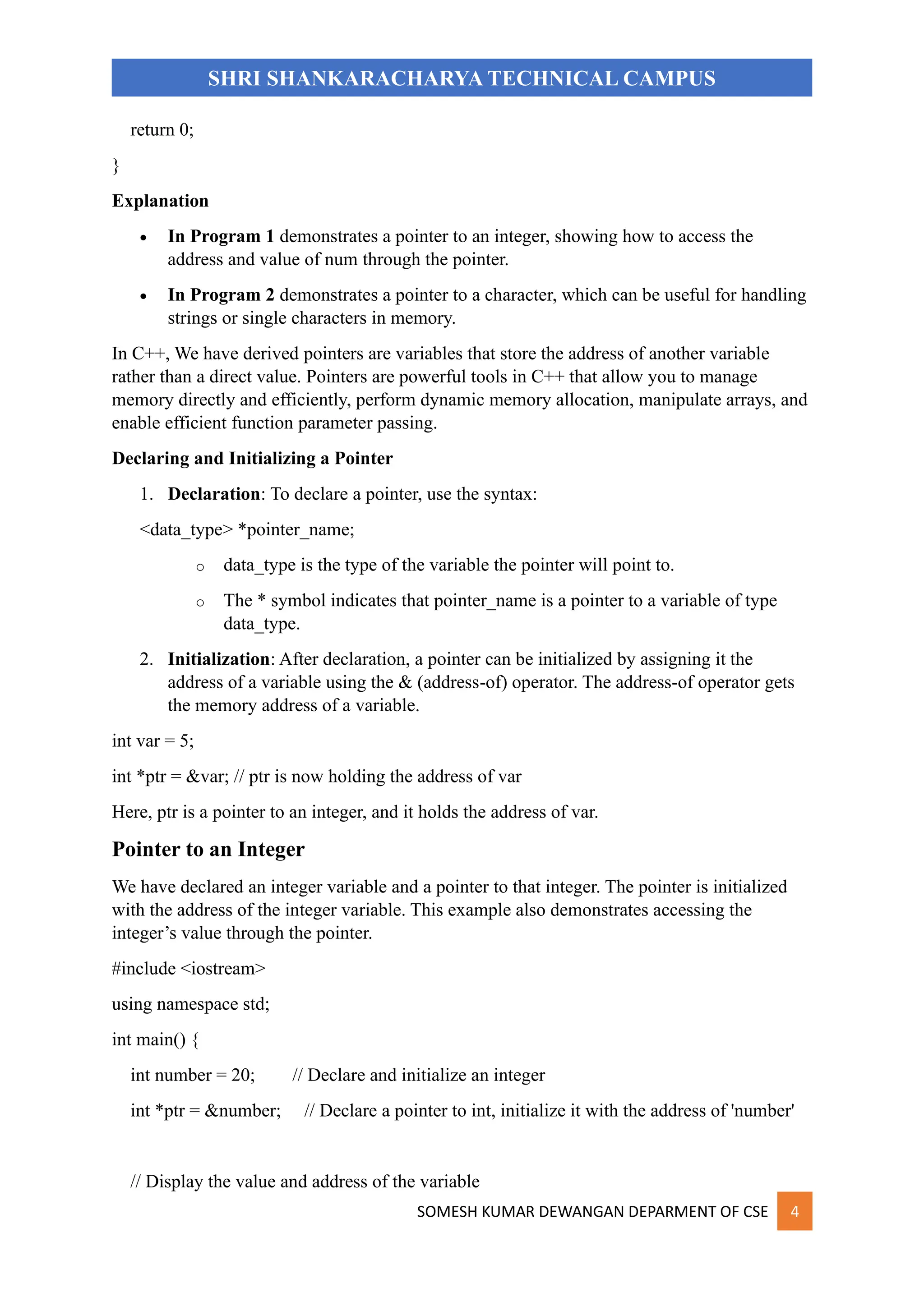 SOMESH KUMAR DEWANGAN DEPARMENT OF CSE 4
SHRI SHANKARACHARYA TECHNICAL CAMPUS
return 0;
}
Explanation
• In Program 1 demonstrates a pointer to an integer, showing how to access the
address and value of num through the pointer.
• In Program 2 demonstrates a pointer to a character, which can be useful for handling
strings or single characters in memory.
In C++, We have derived pointers are variables that store the address of another variable
rather than a direct value. Pointers are powerful tools in C++ that allow you to manage
memory directly and efficiently, perform dynamic memory allocation, manipulate arrays, and
enable efficient function parameter passing.
Declaring and Initializing a Pointer
1. Declaration: To declare a pointer, use the syntax:
<data_type> *pointer_name;
o data_type is the type of the variable the pointer will point to.
o The * symbol indicates that pointer_name is a pointer to a variable of type
data_type.
2. Initialization: After declaration, a pointer can be initialized by assigning it the
address of a variable using the & (address-of) operator. The address-of operator gets
the memory address of a variable.
int var = 5;
int *ptr = &var; // ptr is now holding the address of var
Here, ptr is a pointer to an integer, and it holds the address of var.
Pointer to an Integer
We have declared an integer variable and a pointer to that integer. The pointer is initialized
with the address of the integer variable. This example also demonstrates accessing the
integer’s value through the pointer.
#include <iostream>
using namespace std;
int main() {
int number = 20; // Declare and initialize an integer
int *ptr = &number; // Declare a pointer to int, initialize it with the address of 'number'
// Display the value and address of the variable
 