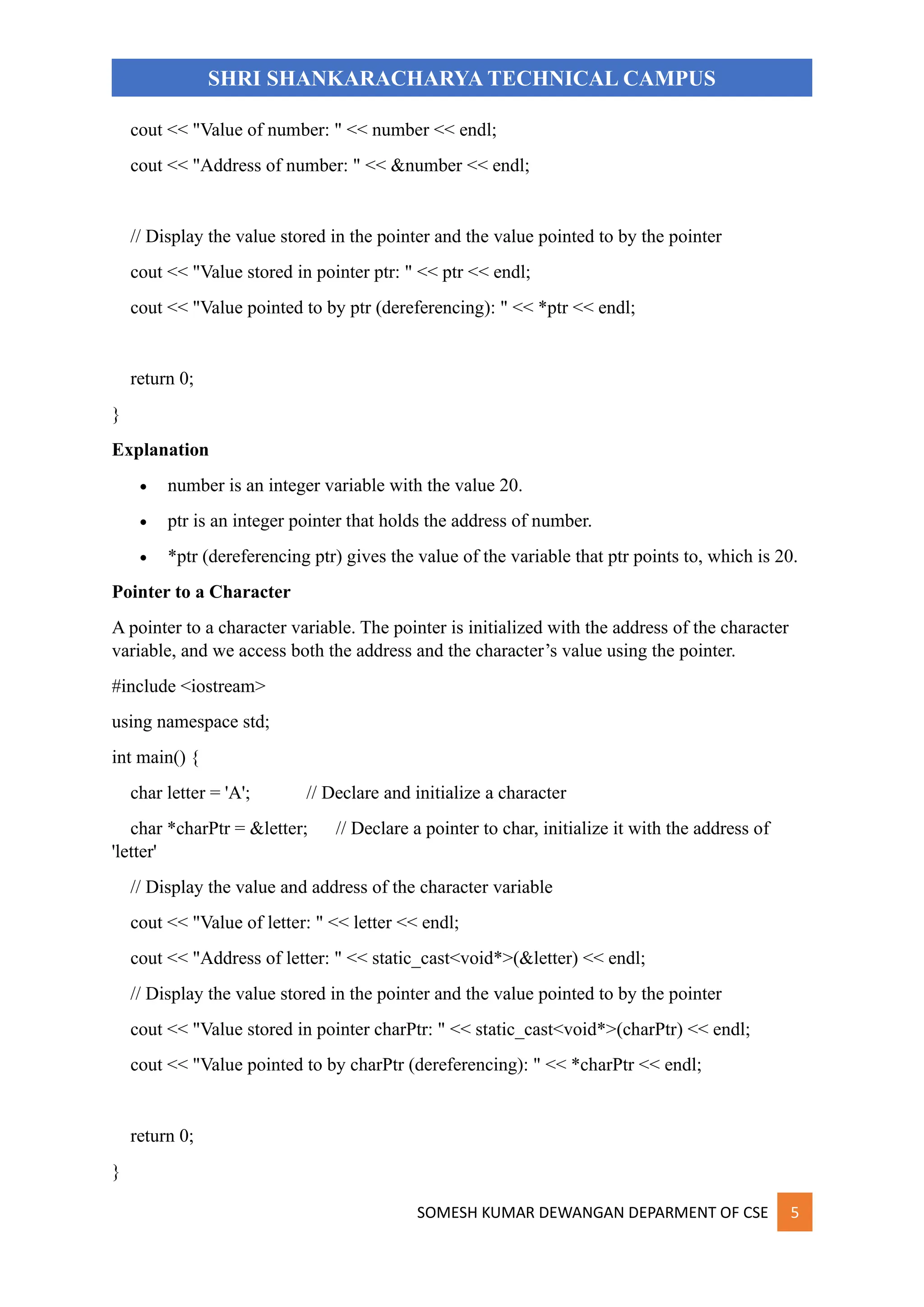 SOMESH KUMAR DEWANGAN DEPARMENT OF CSE 5
SHRI SHANKARACHARYA TECHNICAL CAMPUS
cout << "Value of number: " << number << endl;
cout << "Address of number: " << &number << endl;
// Display the value stored in the pointer and the value pointed to by the pointer
cout << "Value stored in pointer ptr: " << ptr << endl;
cout << "Value pointed to by ptr (dereferencing): " << *ptr << endl;
return 0;
}
Explanation
• number is an integer variable with the value 20.
• ptr is an integer pointer that holds the address of number.
• *ptr (dereferencing ptr) gives the value of the variable that ptr points to, which is 20.
Pointer to a Character
A pointer to a character variable. The pointer is initialized with the address of the character
variable, and we access both the address and the character’s value using the pointer.
#include <iostream>
using namespace std;
int main() {
char letter = 'A'; // Declare and initialize a character
char *charPtr = &letter; // Declare a pointer to char, initialize it with the address of
'letter'
// Display the value and address of the character variable
cout << "Value of letter: " << letter << endl;
cout << "Address of letter: " << static_cast<void*>(&letter) << endl;
// Display the value stored in the pointer and the value pointed to by the pointer
cout << "Value stored in pointer charPtr: " << static_cast<void*>(charPtr) << endl;
cout << "Value pointed to by charPtr (dereferencing): " << *charPtr << endl;
return 0;
}
 
