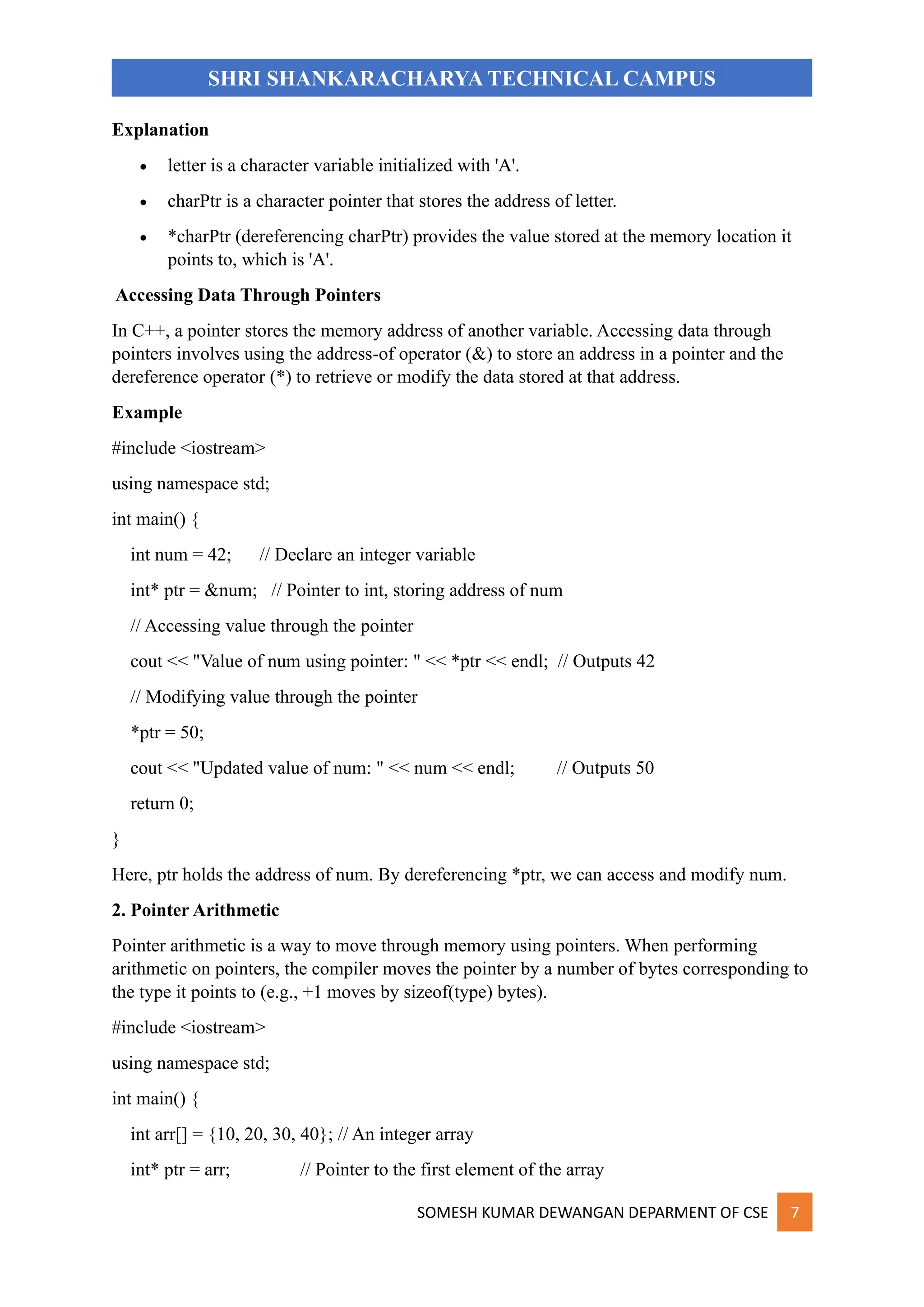 SOMESH KUMAR DEWANGAN DEPARMENT OF CSE 7
SHRI SHANKARACHARYA TECHNICAL CAMPUS
Explanation
• letter is a character variable initialized with 'A'.
• charPtr is a character pointer that stores the address of letter.
• *charPtr (dereferencing charPtr) provides the value stored at the memory location it
points to, which is 'A'.
Accessing Data Through Pointers
In C++, a pointer stores the memory address of another variable. Accessing data through
pointers involves using the address-of operator (&) to store an address in a pointer and the
dereference operator (*) to retrieve or modify the data stored at that address.
Example
#include <iostream>
using namespace std;
int main() {
int num = 42; // Declare an integer variable
int* ptr = &num; // Pointer to int, storing address of num
// Accessing value through the pointer
cout << "Value of num using pointer: " << *ptr << endl; // Outputs 42
// Modifying value through the pointer
*ptr = 50;
cout << "Updated value of num: " << num << endl; // Outputs 50
return 0;
}
Here, ptr holds the address of num. By dereferencing *ptr, we can access and modify num.
2. Pointer Arithmetic
Pointer arithmetic is a way to move through memory using pointers. When performing
arithmetic on pointers, the compiler moves the pointer by a number of bytes corresponding to
the type it points to (e.g., +1 moves by sizeof(type) bytes).
#include <iostream>
using namespace std;
int main() {
int arr[] = {10, 20, 30, 40}; // An integer array
int* ptr = arr; // Pointer to the first element of the array
 