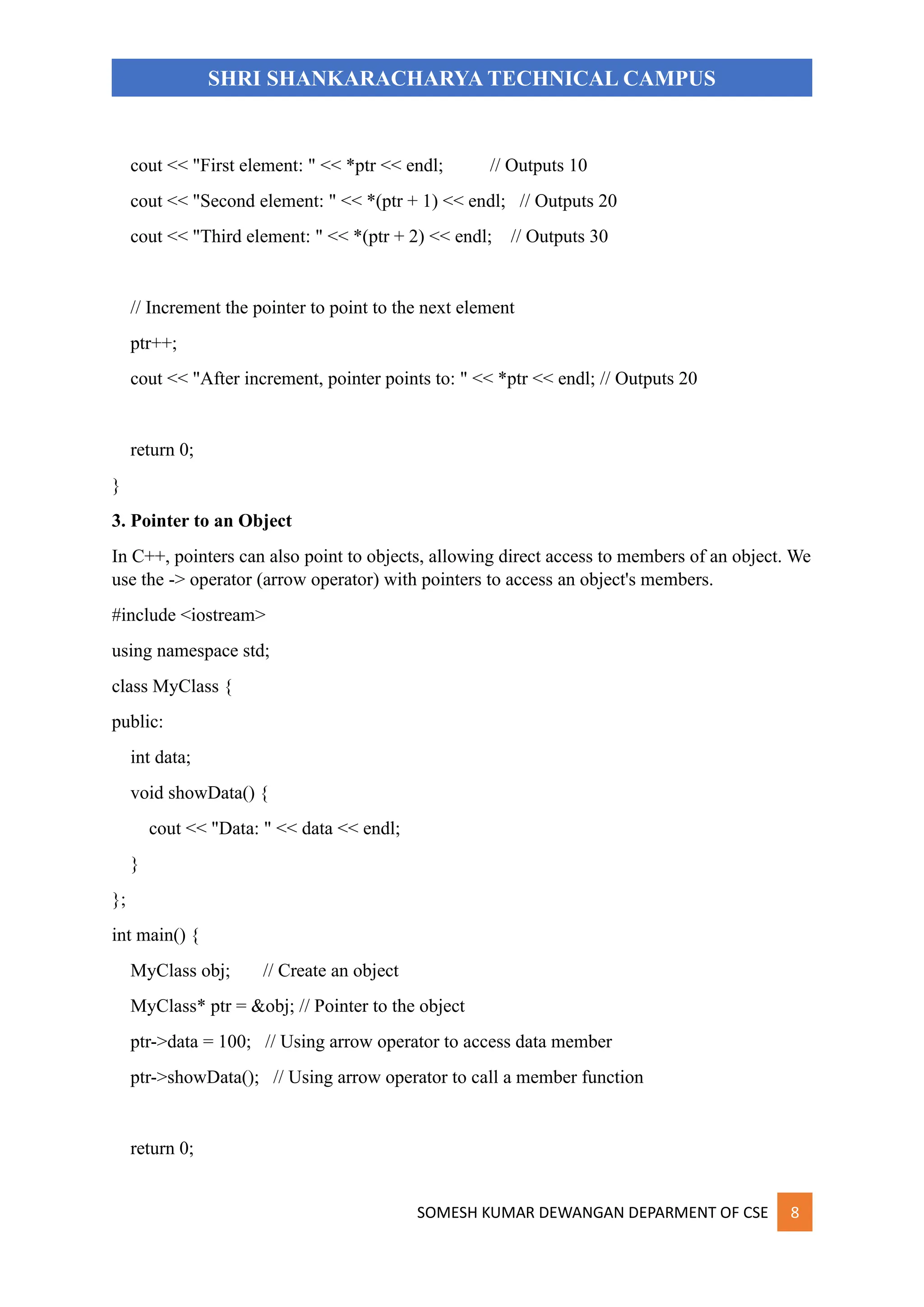 SOMESH KUMAR DEWANGAN DEPARMENT OF CSE 8
SHRI SHANKARACHARYA TECHNICAL CAMPUS
cout << "First element: " << *ptr << endl; // Outputs 10
cout << "Second element: " << *(ptr + 1) << endl; // Outputs 20
cout << "Third element: " << *(ptr + 2) << endl; // Outputs 30
// Increment the pointer to point to the next element
ptr++;
cout << "After increment, pointer points to: " << *ptr << endl; // Outputs 20
return 0;
}
3. Pointer to an Object
In C++, pointers can also point to objects, allowing direct access to members of an object. We
use the -> operator (arrow operator) with pointers to access an object's members.
#include <iostream>
using namespace std;
class MyClass {
public:
int data;
void showData() {
cout << "Data: " << data << endl;
}
};
int main() {
MyClass obj; // Create an object
MyClass* ptr = &obj; // Pointer to the object
ptr->data = 100; // Using arrow operator to access data member
ptr->showData(); // Using arrow operator to call a member function
return 0;
 