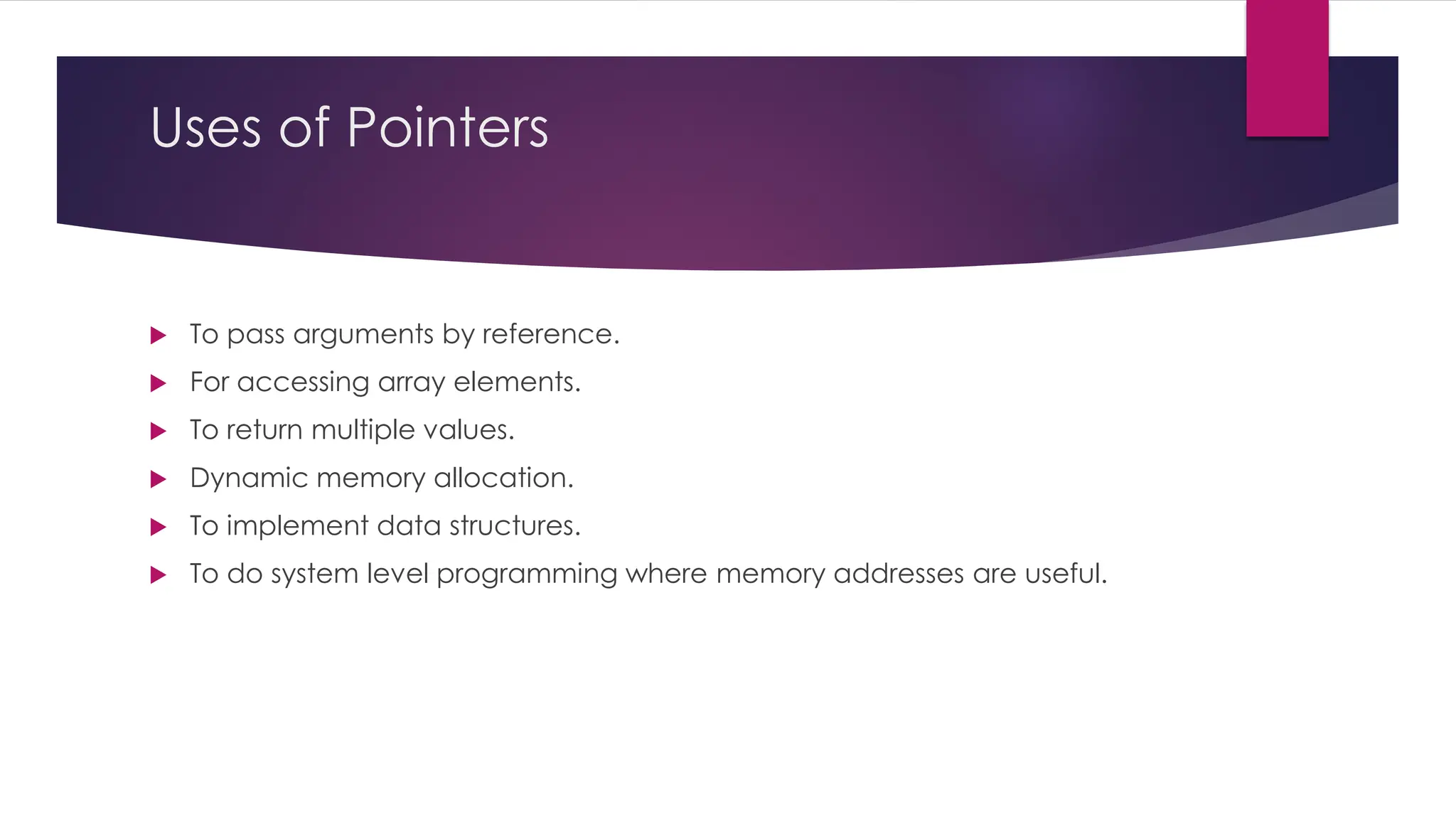 Uses of Pointers
 To pass arguments by reference.
 For accessing array elements.
 To return multiple values.
 Dynamic memory allocation.
 To implement data structures.
 To do system level programming where memory addresses are useful.
 