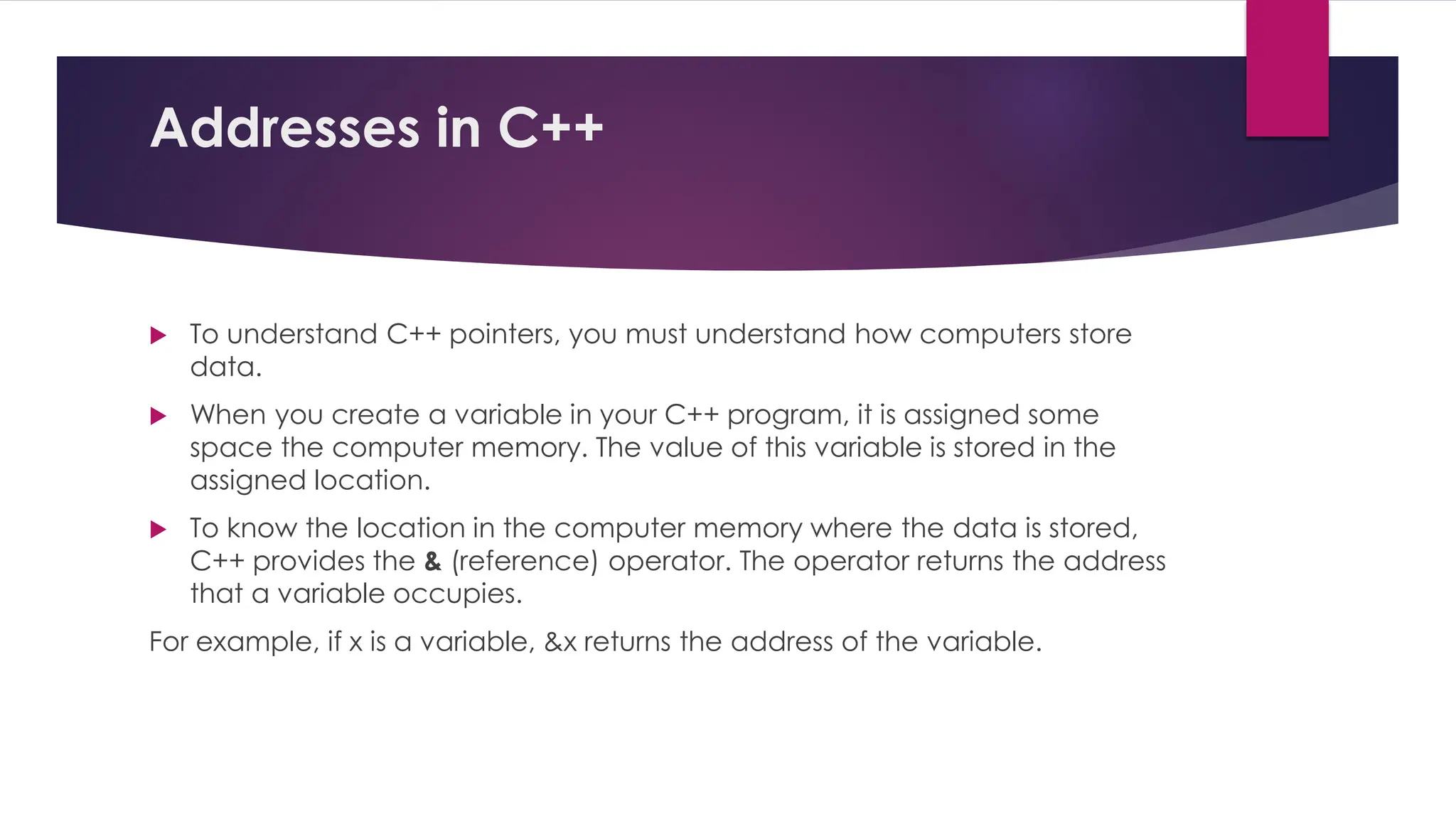 Addresses in C++
 To understand C++ pointers, you must understand how computers store
data.
 When you create a variable in your C++ program, it is assigned some
space the computer memory. The value of this variable is stored in the
assigned location.
 To know the location in the computer memory where the data is stored,
C++ provides the & (reference) operator. The operator returns the address
that a variable occupies.
For example, if x is a variable, &x returns the address of the variable.
 
