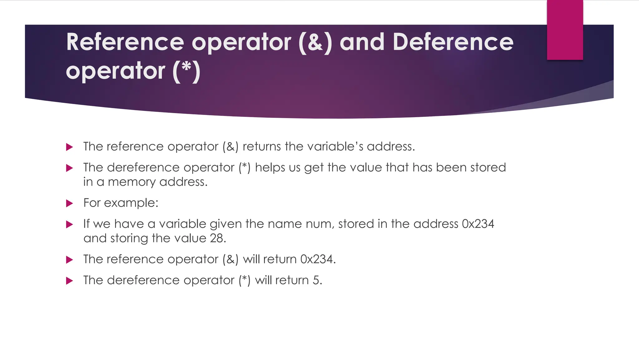 Reference operator (&) and Deference
operator (*)
 The reference operator (&) returns the variable’s address.
 The dereference operator (*) helps us get the value that has been stored
in a memory address.
 For example:
 If we have a variable given the name num, stored in the address 0x234
and storing the value 28.
 The reference operator (&) will return 0x234.
 The dereference operator (*) will return 5.
 