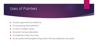 Uses of Pointers
 To pass arguments by reference.
 For accessing array elements.
 To return multiple values.
 Dynamic memory allocation.
 To implement data structures.
 To do system level programming where memory addresses are useful.
 