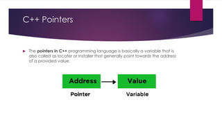 C++ Pointers
 The pointers in C++ programming language is basically a variable that is
also called as locater or installer that generally point towards the address
of a provided value.
 