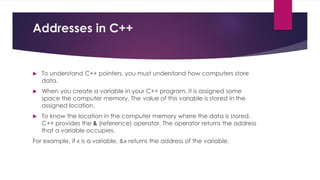 Addresses in C++
 To understand C++ pointers, you must understand how computers store
data.
 When you create a variable in your C++ program, it is assigned some
space the computer memory. The value of this variable is stored in the
assigned location.
 To know the location in the computer memory where the data is stored,
C++ provides the & (reference) operator. The operator returns the address
that a variable occupies.
For example, if x is a variable, &x returns the address of the variable.
 