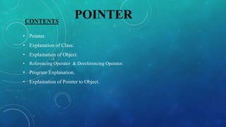 CONTENTS
• Pointer.
• Explanation of Class.
• Explaination of Object.
• Referencing Operator & Dereferencing Operator.
• Program Explanation.
• Explaination of Pointer to Object.
POINTER
 