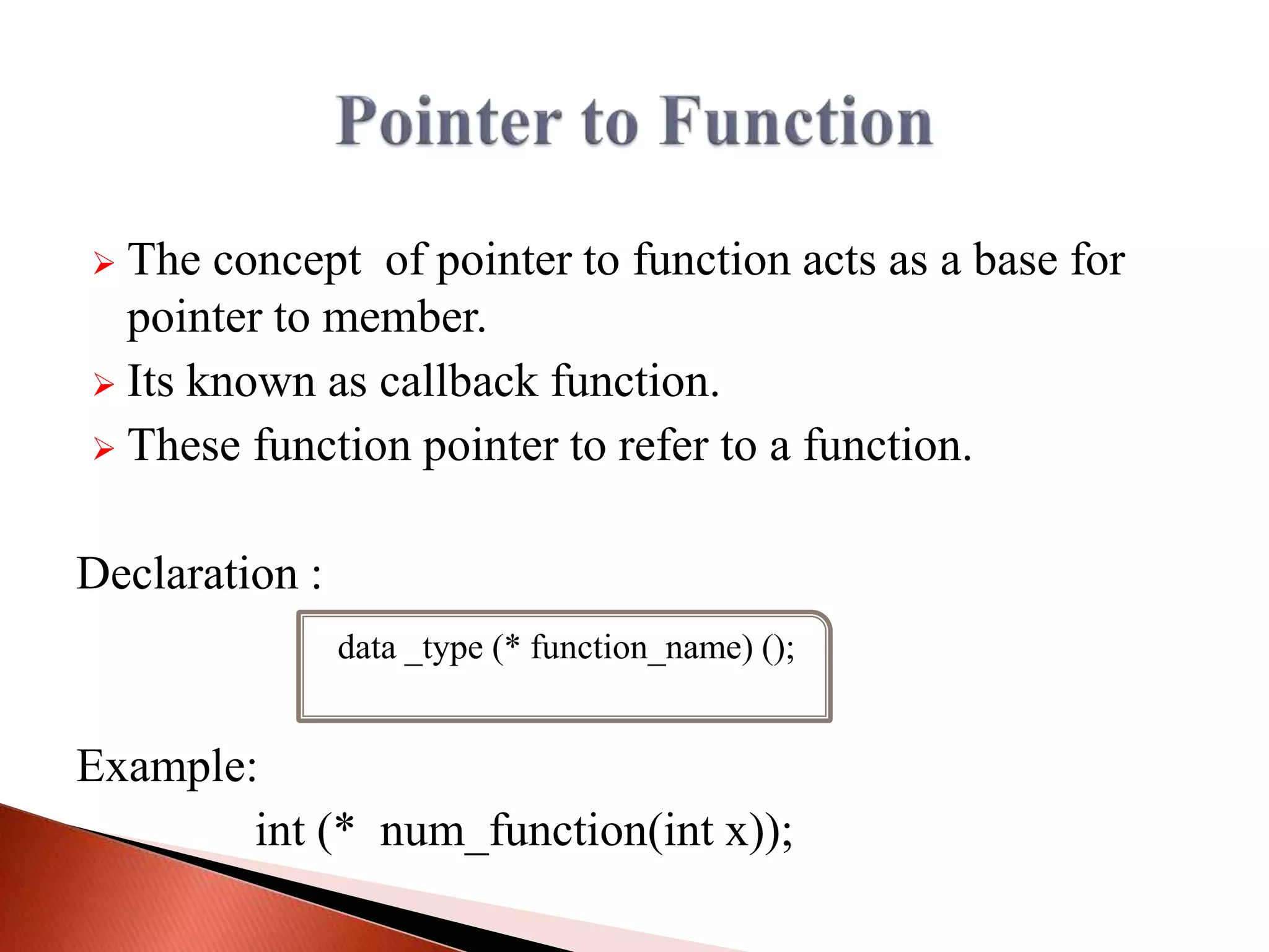  The concept of pointer to function acts as a base for
pointer to member.
 Its known as callback function.
 These function pointer to refer to a function.
Declaration :
Example:
int (* num_function(int x));
data _type (* function_name) ();
 