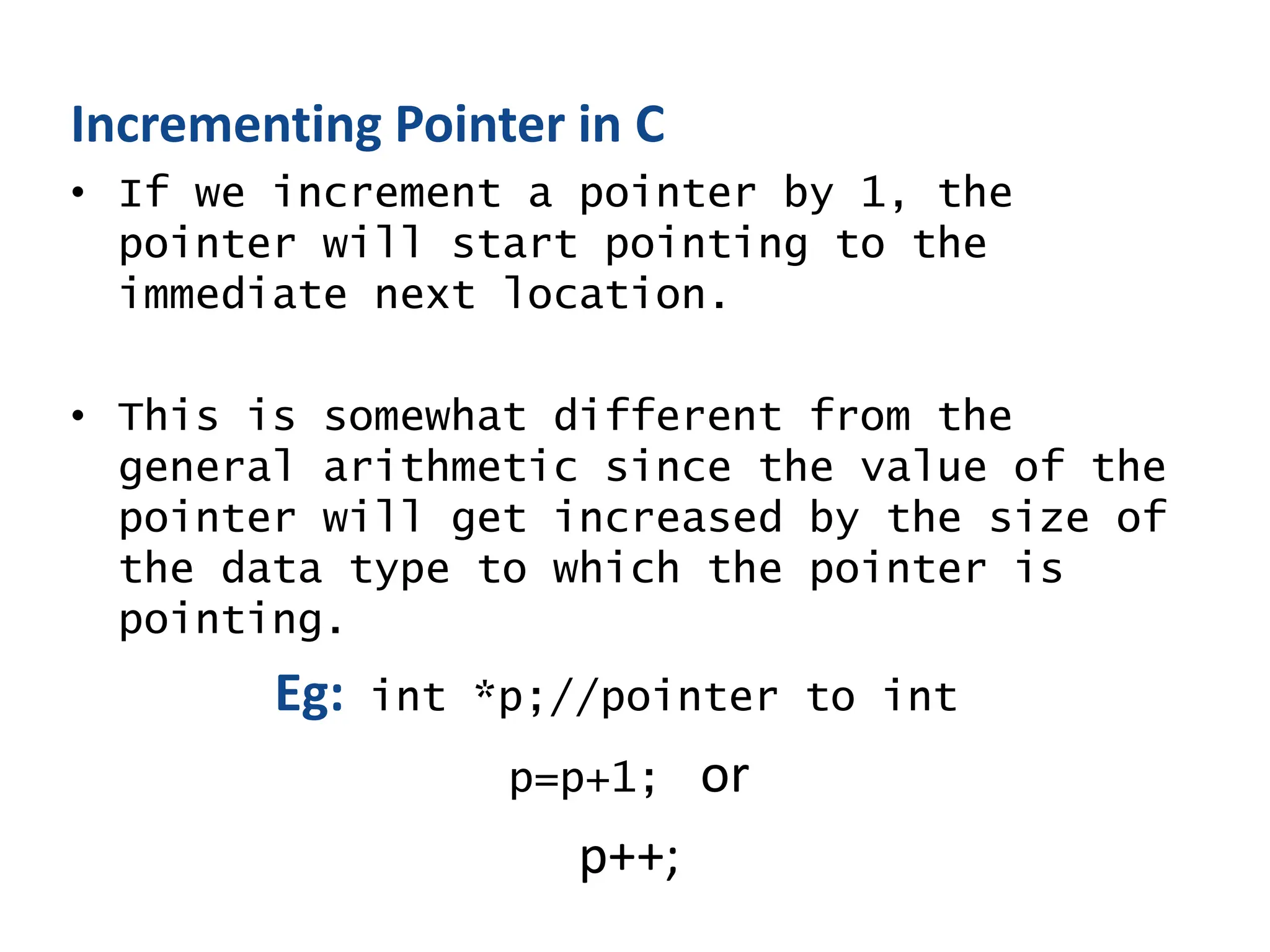 Incrementing Pointer in C
• If we increment a pointer by 1, the
pointer will start pointing to the
immediate next location.
• This is somewhat different from the
general arithmetic since the value of the
pointer will get increased by the size of
the data type to which the pointer is
pointing.
Eg: int *p;//pointer to int
p=p+1; or
p++;
 