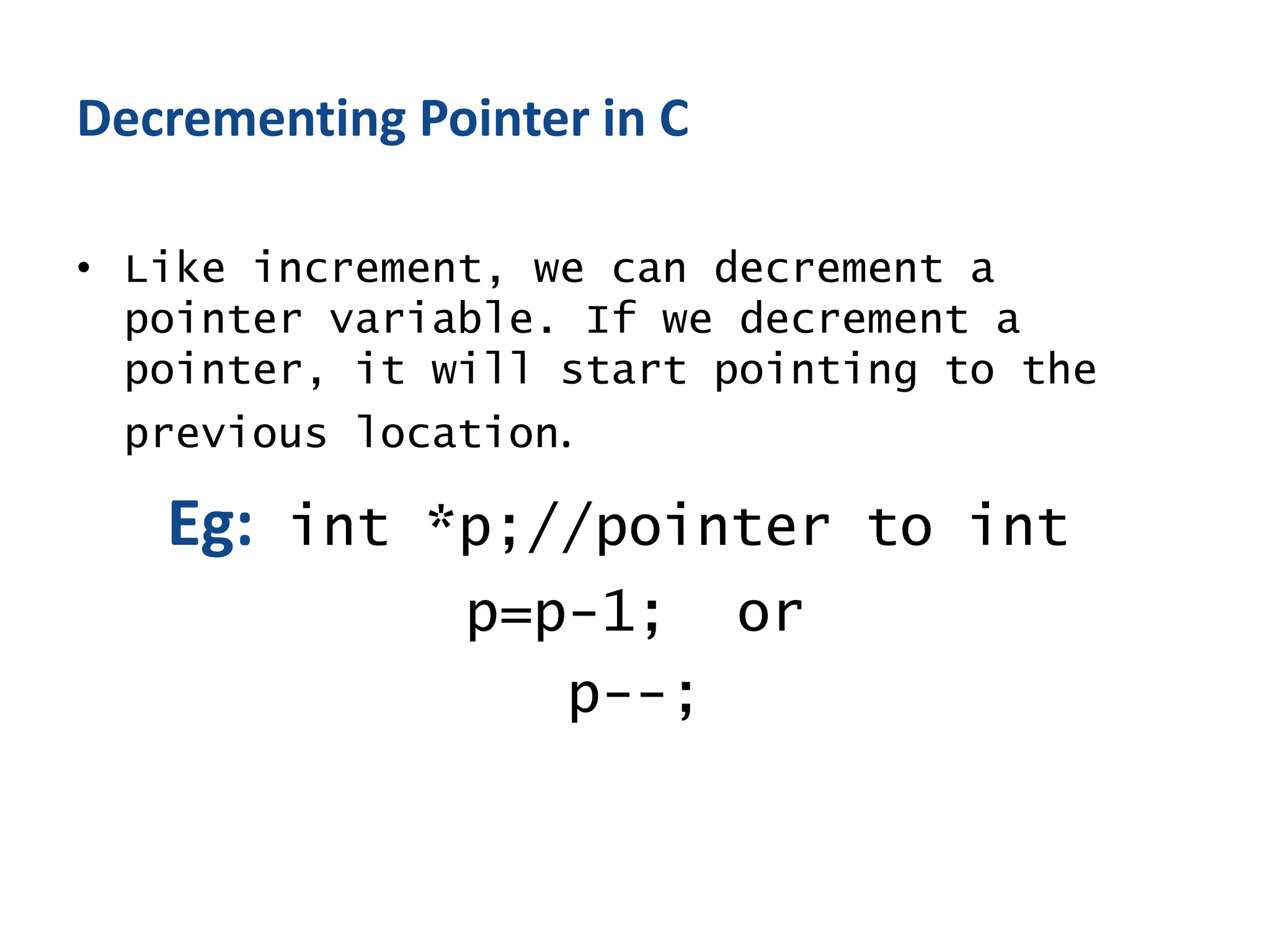 Decrementing Pointer in C
• Like increment, we can decrement a
pointer variable. If we decrement a
pointer, it will start pointing to the
previous location.
Eg: int *p;//pointer to int
p=p-1; or
p--;
 