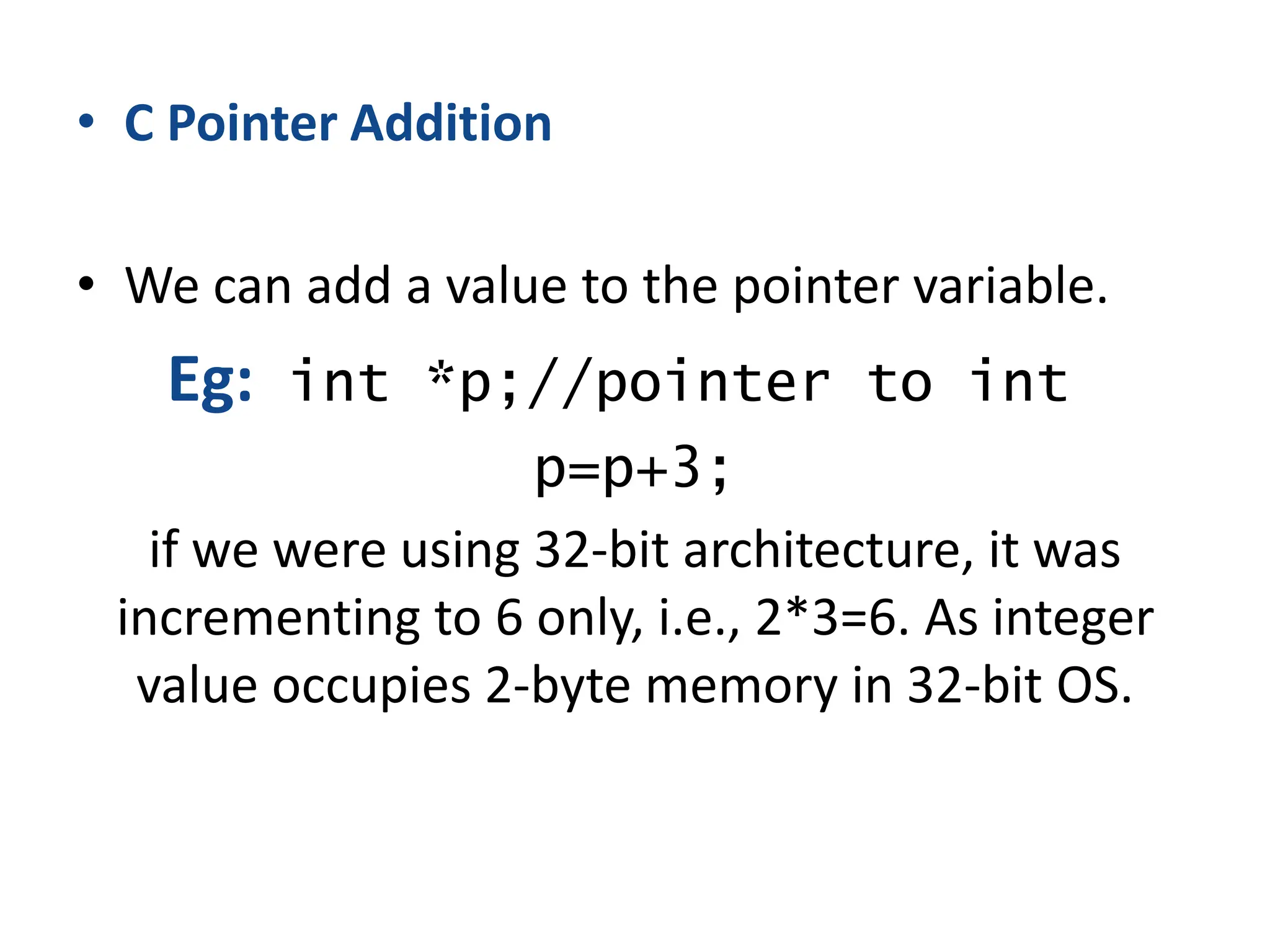 • C Pointer Addition
• We can add a value to the pointer variable.
Eg: int *p;//pointer to int
p=p+3;
if we were using 32-bit architecture, it was
incrementing to 6 only, i.e., 2*3=6. As integer
value occupies 2-byte memory in 32-bit OS.
 