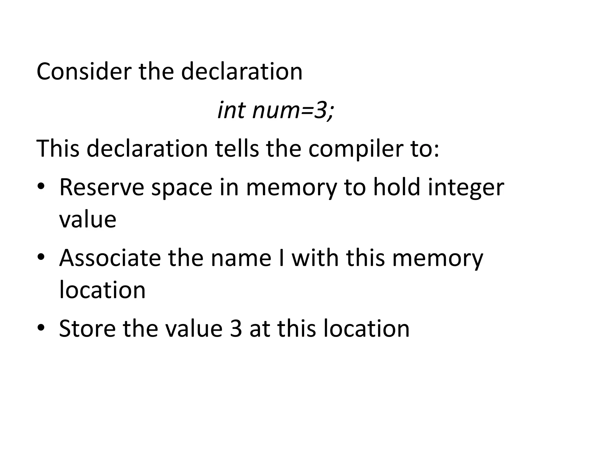Consider the declaration
int num=3;
This declaration tells the compiler to:
• Reserve space in memory to hold integer
value
• Associate the name I with this memory
location
• Store the value 3 at this location
 
