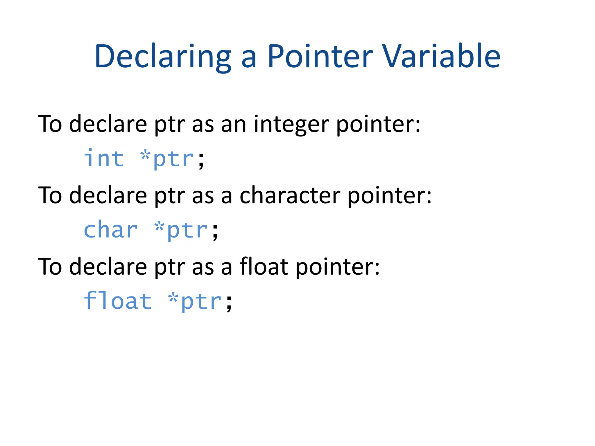 Declaring a Pointer Variable
To declare ptr as an integer pointer:
int *ptr;
To declare ptr as a character pointer:
char *ptr;
To declare ptr as a float pointer:
float *ptr;
 