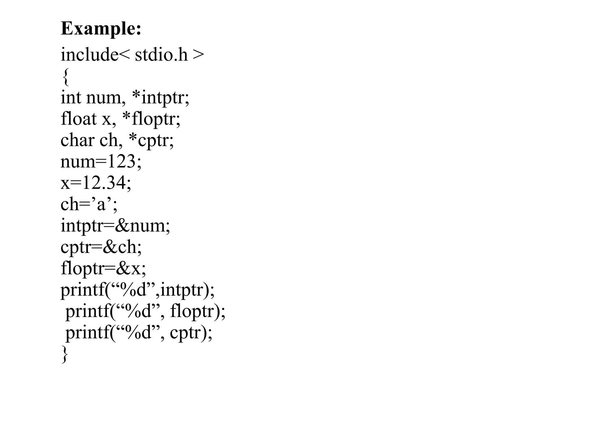 Example:
include< stdio.h >
{
int num, *intptr;
float x, *floptr;
char ch, *cptr;
num=123;
x=12.34;
ch=’a’;
intptr=&num;
cptr=&ch;
floptr=&x;
printf(“%d”,intptr);
printf(“%d”, floptr);
printf(“%d”, cptr);
}
 